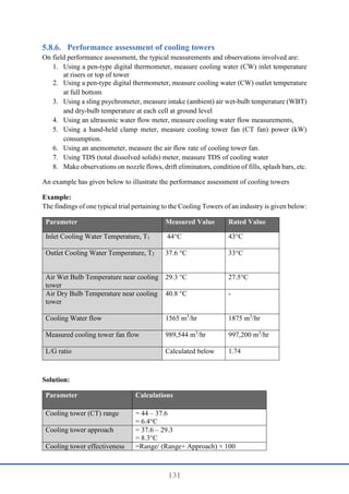 131
Performance assessment of cooling towers
On field performance assessment, the typical measurements and observations involved are:
1. Using a pen-type digital thermometer, measure cooling water (CW) inlet temperature
at risers or top of tower
2. Using a pen-type digital thermometer, measure cooling water (CW) outlet temperature
at full bottom
3. Using a sling psychrometer, measure intake (ambient) air wet-bulb temperature (WBT)
and dry-bulb temperature at each cell at ground level
4. Using an ultrasonic water flow meter, measure cooling water flow measurements,
5. Using a hand-held clamp meter, measure cooling tower fan (CT fan) power (kW)
consumption.
6. Using an anemometer, measure the air flow rate of cooling tower fan.
7. Using TDS (total dissolved solids) meter, measure TDS of cooling water
8. Make observations on nozzle flows, drift eliminators, condition of fills, splash bars, etc.
An example has given below to illustrate the performance assessment of cooling towers
Example:
The findings of one typical trial pertaining to the Cooling Towers of an industry is given below:
Parameter Measured Value Rated Value
Inlet Cooling Water Temperature, T1 44°C 43°C
Outlet Cooling Water Temperature, T2 37.6 °C 33°C
Air Wet Bulb Temperature near cooling
tower
29.3 °C 27.5°C
Air Dry Bulb Temperature near cooling
tower
40.8 °C -
Cooling Water flow 1565 m3
/hr 1875 m3
/hr
Measured cooling tower fan flow 989,544 m3
/hr 997,200 m3
/hr
L/G ratio Calculated below 1.74
Solution:
Parameter Calculations
Cooling tower (CT) range = 44 – 37.6
= 6.4°C
Cooling tower approach = 37.6 – 29.3
= 8.3°C
Cooling tower effectiveness =Range/ (Range+ Approach) × 100
 
