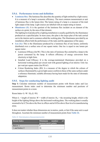 135
Performance terms and definition
 Luminous flux: The luminous flux describes the quantity of light emitted by a light source.
It is a measure of a lamp’s economic efficiency. The most common measurement or unit
of luminous flux is the lumen (lm). The lumen rating of a lamp is a measure of the total
light output of the lamp. Light sources are labelled with an output rating in lumen.
 Illuminance (E): It is the quotient of the luminous flux incident on an element of the
surface at a point, by the area of that element.
The lighting level produced by a lighting installation is usually qualified by the illuminance
produced on a specified plan. In most cases, this plan is the major plan of the task carried
out in the interior and is common called the working plan. The illuminance provided by an
installation affects both the performance of the tasks and the appearance of the space.
 Lux (lx): This is the illuminance produced by a luminous flux of one lumen, uniformly
distributed over a surface area of one square metre. One lux is equal to one lumen per
square meter.
 Luminous Efficacy (lm/W): This is the ratio of luminous flux emitted by a lamp to the
power consumed by the lamp. It reflects efficiency of energy conversion from
electricity to light form.
 Installed Load Efficacy: It is the average-maintained illuminance provided on a
horizontal working plane per circuit watt with general lighting of an interior. Unit: lux
per watt per square metre (lux/W/m²)
 Colour Rendering Index (RI): Is a measure of the degree to which the colours of
surfaces illuminated by a given light source confirm to those of the same surfaces under
a reference illuminate; suitable allowance having been made for the state of chromatic
adaptation.
Steps for conducting lighting audit
Step 1: Calculate minimum number of measurement points with Room index and Lux
measurement. Room index used to determine the minimum number and positions of
measurement points in a room.
Room Index=L×W / Hm (L+W)
Where L = length of interior; W = width of interior; Hm = the mounting height, which is the
height of the lighting fittings above the horizontal working plane. The working plane is usually
assumed to be 0.75m above the floor in offices and at 0.85m above floor level in manufacturing
areas.
It does not matter whether these dimensions are in metres, yards, or feet if the same unit is used
throughout. Ascertain the minimum number of measurement points from Table 24.
Table 24: Determination of measurement points
Room Index Minimum number of
measurement points
Below 1 9
1 and below 2 16
 