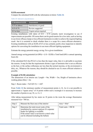 137
ILER assessment
Compare the calculated ILER with the information in below Table 26
Table 26: Indicators of performance
Calculated ILER Assessment
0.75 or above Satisfactory or good
0.51-0.74 Review suggested
0.5 or less Urgent action required
Existing installations with ratios of 0.51 - 0.74 certainly merit investigation to see if
improvements are possible. Of course there can be good reasons for a low ratio, such as having
to use lower efficacy lamps or less efficient luminaires in order to achieve the required lighting
result –but it is essential to check whether there is a scope for a more efficient alternative.
Existing installations with an ILER of 0.5 or less certainly justify close inspection to identify
options for converting the installation to use more efficient lighting equipment.
Estimate the energy potential energy saving. For a given installation:
Annual energy saving potential (in kWh) = (1.0 - ILER) x Total load (kW) x annual operating
hours (h)
If the calculated ILE (lux/W/m²) is less than the target value, then it is advisable to ascertain
the reasons. It may be that the requirements dictate a type of luminaire that is not as efficient
as the best, or the surface reflectance are less than the normal maxima, or the environment is
dirty, etc., Whatever the reasons, they should be checked to see if a more efficient solution is
possible.
Example of ILER calculation:
The dimensions of an interior are: Length = 9m, Width = 5m, Height of luminaires above
working plane (Hm) = 2m
Step 1: Room index = 9x5/2(9+5) = 1.607
From Table 24 the minimum number of measurement points is 16. As it is not possible to
approximate a “square array” of 16 points within such a rectangle it is necessary to increase
the number of points to say 18, i.e. 6 x 3.
After taking measurement by lux meter on 18 points in the room the average illumination
measured was= 700 lux.
Step 2 Measure the floor area of the interior Area = 45m²
Step 3 Determine the total circuit watts of the
installation by a power analyser if a separate
feeder for lighting is available.
If the actual value is not known a rated value
can be obtained including the ballasts
Total watts = 990 W
 