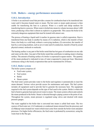 143
5.10. Boilers – energy performance assessment
Introduction
A boiler is an enclosed vessel that provides a means for combustion heat to be transferred into
water until it becomes heated water or steam. The hot water or steam under pressure is then
usable for transferring the heat to a process. Water is a useful and cheap medium for
transferring heat to a process. When water is boiled into steam its volume increases about 1,600
times, producing a force that is almost as explosive as gunpowder. This causes the boiler to be
extremely dangerous equipment that must be treated with utmost care.
The process of heating a liquid until it reaches its gaseous state is called evaporation. Heat is
transferred from one body to another by means of (1) radiation, which is the transfer of heat
from a hot body to a cold body without a conveying medium, (2) convection, the transfer of
heat by a conveying medium, such as air or water and (3) conduction, transfer of heat by actual
physical contact, molecule to molecule.
The heating surface is any part of the boiler metal that has hot gases of combustion on one side
and water on the other. Any part of the boiler metal that contributes to making steam is heating
surface. The amount of heating surface of a boiler is expressed in square meters. The quantity
of the steam produced is indicated in tons of water evaporated to steam per hour. Maximum
continuous rating is the hourly evaporation that can be maintained for 24 hours.
Boiler system
The boiler system comprises of:
 Feed water system,
 Fuel system
 Boiler
 Steam system
The feed water system provides water to the boiler and regulates it automatically to meet the
steam demand. Various valves provide access for maintenance and repair. The fuel system
includes all equipment used to provide fuel to generate the necessary heat. The equipment
required in the fuel system depends on the type of fuel used in the system. Boiler is where the
fuel is burnt to generate heat and convert water to steam. The steam system collects and controls
the steam produced in the boiler. Steam is directed through a piping system to the point of use.
Throughout the system, steam pressure is regulated using valves and checked with steam
pressure gauges.
The water supplied to the boiler that is converted into steam is called feed water. The two
sources of feed water are: (1) Condensate or condensed steam returned from the processes and
(2) Makeup water (treated raw water) which must come from outside the boiler room and plant
processes. For higher boiler efficiencies, the feed water is preheated by economizer, using the
waste heat in the flue gas.
 