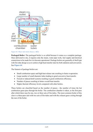 145
Figure 63: Water tube boiler (Source: BEE)
Packaged Boiler: The packaged boiler is so called because it comes as a complete package.
Once delivered to site, it requires only the steam, water pipe work, fuel supply and electrical
connections to be made for it to become operational. Package boilers are generally of shell type
with fire tube design so as to achieve high heat transfer rates by both radiation and convection.
See Figure 64
The features of package boilers are:
 Small combustion space and high heat release rate resulting in faster evaporation.
 Large number of small diameter tubes leading to good convective heat transfer.
 Forced or induced draft systems resulting in good combustion efficiency.
 Number of passes resulting in better overall heat transfer.
 Higher thermal efficiency levels compared with other boilers.
These boilers are classified based on the number of passes - the number of times the hot
combustion gases pass through the boiler. The combustion chamber is taken, as the first pass
after which there may be one, two or three sets of fire-tubes. The most common boiler of this
class is a three-pass unit with two sets of fire-tubes and with the exhaust gases exiting through
the rear of the boiler.
 