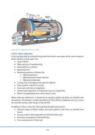 146
Figure 64: Packaged Boiler (Source: BEE)
Data collection
Following data shall be collected during audit from Boiler name plate and by interviewing the
Boiler operator or plant supervisor:
 Type of Boiler
 Make and year of manufacturing
 Rated efficiency of Boiler
 Operating hours
 Operating parameters of Boiler like
o Operating pressure
o Operating load or steam required
o Operating temperature
 Average fuel consumption from operator logbook
 Gross calorific vale (GCV) of fuel
 Feed water and inlet air temperature
 Amount and temperature of Condensate recovery if applicable
 Details of equipment/process where steam is used
While collecting information, it should also be checked, whether the Boiler are installed with
Economiser, Air preheater, variable speed drive on FD or ID fan, Condensate recovery, excess
air controller and any other energy saving retrofits.
In addition to above collect the following data through measurements:
 Thermal images of Boiler surface and steam pipeline (with focus on potential heat
losses)
 Flue gas analysis data (applicable for fuel fired boiler only)
 Electricity consumption of FD and ID fan
 Flow measurement of Feed water
 