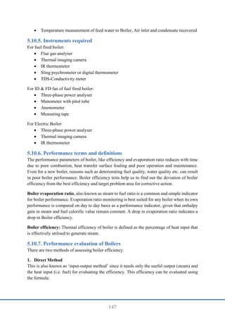 147
 Temperature measurement of feed water to Boiler, Air inlet and condensate recovered
Instruments required
For fuel fired boiler:
 Flue gas analyser
 Thermal imaging camera
 IR thermometer
 Sling psychrometer or digital thermometer
 TDS-Conductivity meter
For ID & FD fan of fuel fired boiler:
 Three-phase power analyser
 Manometer with pitot tube
 Anemometer
 Measuring tape
For Electric Boiler:
 Three-phase power analyser
 Thermal imaging camera
 IR thermometer
Performance terms and definitions
The performance parameters of boiler, like efficiency and evaporation ratio reduces with time
due to poor combustion, heat transfer surface fouling and poor operation and maintenance.
Even for a new boiler, reasons such as deteriorating fuel quality, water quality etc. can result
in poor boiler performance. Boiler efficiency tests help us to find out the deviation of boiler
efficiency from the best efficiency and target problem area for corrective action.
Boiler evaporation ratio, also known as steam to fuel ratio is a common and simple indicator
for boiler performance. Evaporation ratio monitoring is best suited for any boiler when its own
performance is compared on day to day basis as a performance indicator, given that enthalpy
gain in steam and fuel calorific value remain constant. A drop in evaporation ratio indicates a
drop in Boiler efficiency.
Boiler efficiency: Thermal efficiency of boiler is defined as the percentage of heat input that
is effectively utilised to generate steam.
Performance evaluation of Boilers
There are two methods of assessing boiler efficiency.
1. Direct Method
This is also known as ‘input-output method’ since it needs only the useful output (steam) and
the heat input (i.e. fuel) for evaluating the efficiency. This efficiency can be evaluated using
the formula:
 