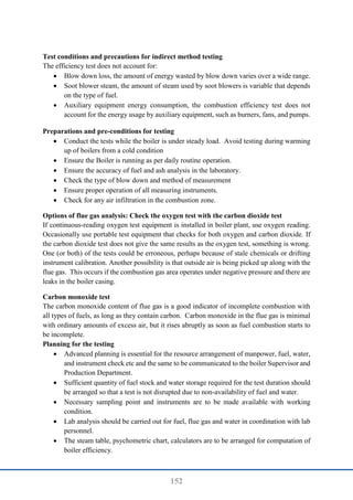 152
Test conditions and precautions for indirect method testing
The efficiency test does not account for:
 Blow down loss, the amount of energy wasted by blow down varies over a wide range.
 Soot blower steam, the amount of steam used by soot blowers is variable that depends
on the type of fuel.
 Auxiliary equipment energy consumption, the combustion efficiency test does not
account for the energy usage by auxiliary equipment, such as burners, fans, and pumps.
Preparations and pre-conditions for testing
 Conduct the tests while the boiler is under steady load. Avoid testing during warming
up of boilers from a cold condition
 Ensure the Boiler is running as per daily routine operation.
 Ensure the accuracy of fuel and ash analysis in the laboratory.
 Check the type of blow down and method of measurement
 Ensure proper operation of all measuring instruments.
 Check for any air infiltration in the combustion zone.
Options of flue gas analysis: Check the oxygen test with the carbon dioxide test
If continuous-reading oxygen test equipment is installed in boiler plant, use oxygen reading.
Occasionally use portable test equipment that checks for both oxygen and carbon dioxide. If
the carbon dioxide test does not give the same results as the oxygen test, something is wrong.
One (or both) of the tests could be erroneous, perhaps because of stale chemicals or drifting
instrument calibration. Another possibility is that outside air is being picked up along with the
flue gas. This occurs if the combustion gas area operates under negative pressure and there are
leaks in the boiler casing.
Carbon monoxide test
The carbon monoxide content of flue gas is a good indicator of incomplete combustion with
all types of fuels, as long as they contain carbon. Carbon monoxide in the flue gas is minimal
with ordinary amounts of excess air, but it rises abruptly as soon as fuel combustion starts to
be incomplete.
Planning for the testing
 Advanced planning is essential for the resource arrangement of manpower, fuel, water,
and instrument check etc and the same to be communicated to the boiler Supervisor and
Production Department.
 Sufficient quantity of fuel stock and water storage required for the test duration should
be arranged so that a test is not disrupted due to non-availability of fuel and water.
 Necessary sampling point and instruments are to be made available with working
condition.
 Lab analysis should be carried out for fuel, flue gas and water in coordination with lab
personnel.
 The steam table, psychometric chart, calculators are to be arranged for computation of
boiler efficiency.
 