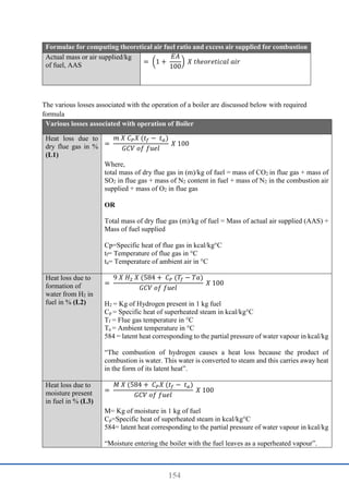 154
Formulae for computing theoretical air fuel ratio and excess air supplied for combustion
Actual mass or air supplied/kg
of fuel, AAS = (1 +
𝐸𝐴
100
) 𝑋 𝑡ℎ𝑒𝑜𝑟𝑒𝑡𝑖𝑐𝑎𝑙 𝑎𝑖𝑟
The various losses associated with the operation of a boiler are discussed below with required
formula
Various losses associated with operation of Boiler
Heat loss due to
dry flue gas in %
(L1)
=
𝑚 𝑋 𝐶𝑃𝑋 (𝑡𝑓 − 𝑡𝑎)
𝐺𝐶𝑉 𝑜𝑓 𝑓𝑢𝑒𝑙
𝑋 100
Where,
total mass of dry flue gas in (m)/kg of fuel = mass of CO2 in flue gas + mass of
SO2 in flue gas + mass of N2 content in fuel + mass of N2 in the combustion air
supplied + mass of O2 in flue gas
OR
Total mass of dry flue gas (m)/kg of fuel = Mass of actual air supplied (AAS) +
Mass of fuel supplied
Cp=Specific heat of flue gas in kcal/kg°C
tf= Temperature of flue gas in °C
ta= Temperature of ambient air in °C
Heat loss due to
formation of
water from H2 in
fuel in % (L2)
=
9 𝑋 𝐻2 𝑋 (584 + 𝐶𝑃 (𝑇𝑓 − 𝑇𝑎)
𝐺𝐶𝑉 𝑜𝑓 𝑓𝑢𝑒𝑙
𝑋 100
H2 = Kg of Hydrogen present in 1 kg fuel
Cp = Specific heat of superheated steam in kcal/kg°C
Tf = Flue gas temperature in °C
Ta = Ambient temperature in °C
584 = latent heat corresponding to the partial pressure of water vapour in kcal/kg
“The combustion of hydrogen causes a heat loss because the product of
combustion is water. This water is converted to steam and this carries away heat
in the form of its latent heat”.
Heat loss due to
moisture present
in fuel in % (L3)
=
𝑀 𝑋 (584 + 𝐶𝑃𝑋 (𝑡𝑓 − 𝑡𝑎)
𝐺𝐶𝑉 𝑜𝑓 𝑓𝑢𝑒𝑙
𝑋 100
M= Kg of moisture in 1 kg of fuel
Cp=Specific heat of superheated steam in kcal/kg°C
584= latent heat corresponding to the partial pressure of water vapour in kcal/kg
“Moisture entering the boiler with the fuel leaves as a superheated vapour”.
 