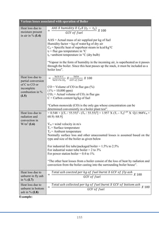 155
Various losses associated with operation of Boiler
Heat loss due to
moisture present
in air in % (L4)
=
𝐴𝐴𝑆 𝑋 ℎ𝑢𝑚𝑖𝑑𝑖𝑡𝑦 𝑋 𝐶𝑃𝑋 (𝑡𝑓 − 𝑡𝑎)
𝐺𝐶𝑉 𝑜𝑓 𝑓𝑢𝑒𝑙
𝑋 100
AAS = Actual mass of air supplied per kg of fuel
Humidity factor = kg of water/kg of dry air
Cp = Specific heat of superheat steam in kcal/kg°C
tf = flue gas temperature in °C
ta =ambient temperature in °C (dry bulb)
“Vapour in the form of humidity in the incoming air, is superheated as it passes
through the boiler. Since this heat passes up the stack, it must be included as a
boiler loss”.
Heat loss due to
partial conversion
of C to CO or
incomplete
combustion in %
(L5)
=
%𝐶𝑂 𝑋 𝐶
%𝐶𝑂+% 𝐶𝑂2
𝑋
5654
𝐺𝐶𝑉 𝑜𝑓 𝑓𝑢𝑒𝑙
𝑋 100
CO = Volume of CO in flue gas (%)
(1% = 10,000 ppm)
CO2 = Actual volume of CO2 in flue gas
C = Carbon content kg/kg of fuel
“Carbon monoxide (CO) is the only gas whose concentration can be
determined conveniently in a boiler plant test”.
Heat loss due to
radiation and
convection in
W/m2
(L6)
= 0.548 × [(Ts / 55.55)4
- (Ta / 55.55)4
] + 1.957 X (Ts - Ta)1.25
X √[(1.968Vm +
68.9) /68.9]
Vm = wind velocity in m/s
Ts = Surface temperature
Ta = Ambient temperature
Normally surface loss and other unaccounted losses is assumed based on the
type and size of the boiler as given below
For industrial fire tube/packaged boiler = 1.5% to 2.5%
For industrial water tube boiler = 2 to 3%
For power station boiler = 0.4 to 1%
“The other heat losses from a boiler consist of the loss of heat by radiation and
convection from the boiler casting into the surrounding boiler house”.
Heat loss due to
unburnt in fly ash
in % (L7)
=
𝑇𝑜𝑡𝑎𝑙 𝑎𝑠ℎ 𝑐𝑜𝑒𝑐𝑡𝑒𝑑 𝑝𝑒𝑟 𝑘𝑔 𝑜𝑓 𝑓𝑢𝑒𝑙 𝑏𝑢𝑟𝑛𝑡 𝑋 𝐺𝐶𝑉 𝑜𝑓 𝑓𝑙𝑦 𝑎𝑠ℎ
𝐺𝐶𝑉 𝑜𝑓 𝑓𝑢𝑒𝑙
𝑋 100
Heat loss due to
unburnt in bottom
ash in % (L8)
=
𝑇𝑜𝑡𝑎𝑙 𝑎𝑠ℎ 𝑐𝑜𝑙𝑙𝑒𝑐𝑡𝑒𝑑 𝑝𝑒𝑟 𝑘𝑔 𝑜𝑓 𝑓𝑢𝑒𝑙 𝑏𝑢𝑟𝑛𝑡 𝑋 𝐺𝐶𝑉 𝑜𝑓 𝑏𝑜𝑡𝑡𝑜𝑚 𝑎𝑠ℎ
𝐺𝐶𝑉 𝑜𝑓 𝑓𝑢𝑒𝑙
𝑋 100
Example:
 