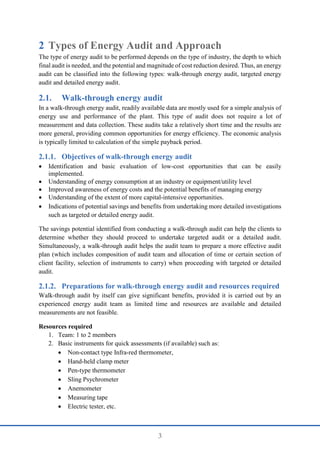 3
2 Types of Energy Audit and Approach
The type of energy audit to be performed depends on the type of industry, the depth to which
final audit is needed, and the potential and magnitude of cost reduction desired. Thus, an energy
audit can be classified into the following types: walk-through energy audit, targeted energy
audit and detailed energy audit.
2.1. Walk-through energy audit
In a walk-through energy audit, readily available data are mostly used for a simple analysis of
energy use and performance of the plant. This type of audit does not require a lot of
measurement and data collection. These audits take a relatively short time and the results are
more general, providing common opportunities for energy efficiency. The economic analysis
is typically limited to calculation of the simple payback period.
Objectives of walk-through energy audit
 Identification and basic evaluation of low-cost opportunities that can be easily
implemented.
 Understanding of energy consumption at an industry or equipment/utility level
 Improved awareness of energy costs and the potential benefits of managing energy
 Understanding of the extent of more capital-intensive opportunities.
 Indications of potential savings and benefits from undertaking more detailed investigations
such as targeted or detailed energy audit.
The savings potential identified from conducting a walk-through audit can help the clients to
determine whether they should proceed to undertake targeted audit or a detailed audit.
Simultaneously, a walk-through audit helps the audit team to prepare a more effective audit
plan (which includes composition of audit team and allocation of time or certain section of
client facility, selection of instruments to carry) when proceeding with targeted or detailed
audit.
Preparations for walk-through energy audit and resources required
Walk-through audit by itself can give significant benefits, provided it is carried out by an
experienced energy audit team as limited time and resources are available and detailed
measurements are not feasible.
Resources required
1. Team: 1 to 2 members
2. Basic instruments for quick assessments (if available) such as:
 Non-contact type Infra-red thermometer,
 Hand-held clamp meter
 Pen-type thermometer
 Sling Psychrometer
 Anemometer
 Measuring tape
 Electric tester, etc.
 