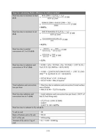 158
Steps for calculating Boiler efficiency by indirect method
Heat loss due to moisture in fuel
(L3) =
𝑀 𝑋 (584 + 𝐶𝑃𝑋 (𝑡𝑓 − 𝑡𝑎)
𝐺𝐶𝑉 𝑜𝑓 𝑓𝑢𝑒𝑙
𝑋 100
=
0.044 𝑋 (584 + 0.43 𝑋 (190 − 31)
3501
𝑋 100
= 0.83%
Heat loss due to moisture in air
(L4) =
𝐴𝐴𝑆 𝑋 ℎ𝑢𝑚𝑖𝑑𝑖𝑡𝑦 𝑋 𝐶𝑃𝑋 (𝑡𝑓 − 𝑡𝑎)
𝐺𝐶𝑉 𝑜𝑓 𝑓𝑢𝑒𝑙
𝑋 100
=
5.51 𝑋 0.0204 𝑋 0.43 (190− 31)
3501
𝑋 100
= 0.21%
Heat loss due to partial
conversion of C to CO (L5)
=
%𝐶𝑂 𝑋 𝐶
%𝐶𝑂+% 𝐶𝑂2
𝑋
5654
𝐺𝐶𝑉 𝑜𝑓 𝑓𝑢𝑒𝑙
𝑋 100
=
0.55 𝑋 0.36
0.55 +14
𝑋
5654
3501
𝑋 100
= 2.2%
Heat loss due to radiation and
convection in W/m2
(L6)
= 0.548 × [(Ts / 55.55)4 - (Ta / 55.55)4] + 1.957 X (Ts -
Ta)1.25 X √[(1.968Vm + 68.9) /68.9]
= 0.548 × [(343/55.55)4
-(304/55.55)4
] + 1.957 X (343-
304)1.25
X √[(196.85 X 3.5 + 68.9)/68.9)
= 937.62 W/m2
(1 W = 0.86 kcal)
= 937.67×0.86 = 806.35 kcal/m2
Total radiation and convection
loss per hour
= Heat loss due to radiation and convection X total surface
area of boiler
= 806.35 X 90 = 72,571.6 kcal/hr
Heat loss due radiation and
convection loss in % (L6)
= (total radiation and convection loss per hour) / (GCV of
fuel X Fuel firing rate)
= (72,571.6) / (3501 X 5600)
= 0.0037
= 0.0037 X 100 = 0.37%
Heat loss due to unburnt in fly ash (L7)
% ash in coal = 48
Ratio of bottom ash to fly ash = 90:10
GCV of fly ash = 450 kcal/kg
Amount of fly ash in 1 kg of
coal
= 0.1 × 0.48 = 0.048 kg
 