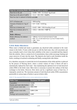 159
Steps for calculating Boiler efficiency by indirect method
Heat loss in fly ash = 0.048 × 450 = 21.6 kcal / kg of coal
Heat loss in fly ash in % (L7) = 21.6 × 100 /3501 = 0.62%
Heat loss due to unburnt in bottom ash (L8)
GCV of bottom ash = 800 kcal/kg
Amount of bottom in 1 kg of
coal
= 0.9 × 0.48 = 0.432 kg
Heat loss in bottom ash = 0.432 × 800 = 345.6 kcal/kg of coal
Heat loss in bottom ash in %
(L8)
= 345.6 × 100/3501 = 9.87 %
Boiler efficiency
Boiler efficiency by indirect
method
= 100-(L1+L2+L3+L4+L5+L6+L7+L8)
=100 - (7.1+4.36+0.83+0.21+2.2+0.37+0.62+9.87)
= 100 – 25.6
= 74.4%
Boiler Blowdown
When water is boiled and steam is generated, any dissolved solids contained in the water
remain in the boiler. If more solids are put in with the feed water, they will concentrate and
may eventually reach a level where their solubility in the water is exceeded and they deposit
from the solution. Above a certain level of concentration, these solids encourage foaming and
cause carryover of water into the steam. The deposits also lead to scale formation inside the
boiler, resulting in localized overheating and finally causing boiler tube failure.
It is, therefore, necessary to control the level of concentration of the solids and this is achieved
by the process of 'blowing down', where a certain volume of water is blown off and is
automatically replaced by feed water - thus maintaining the optimum level of total dissolved
solids (TDS) in the boiler water. Blow down is necessary to protect the surfaces of the heat
exchanger in the boiler. However, blow down can be a significant source of heat loss, if
improperly carried out. The maximum amount of total dissolved solids (TDS) concentration
permissible in various types of boilers is given in below table.
Table 32: Recommended TDS levels for various industrial process Boilers
Boiler Type Maximum TDS (ppm)6
Lancashire 10,000
Smoke and water tube boilers 5,000
Low pressure water tube
boiler
2000-3000
High pressure water tube
boiler
3,000-3,500
Package and economic boiler 3,000
6
parts per million
 