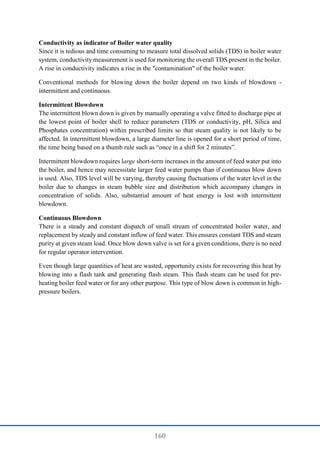 160
Conductivity as indicator of Boiler water quality
Since it is tedious and time consuming to measure total dissolved solids (TDS) in boiler water
system, conductivity measurement is used for monitoring the overall TDS present in the boiler.
A rise in conductivity indicates a rise in the "contamination" of the boiler water.
Conventional methods for blowing down the boiler depend on two kinds of blowdown -
intermittent and continuous.
Intermittent Blowdown
The intermittent blown down is given by manually operating a valve fitted to discharge pipe at
the lowest point of boiler shell to reduce parameters (TDS or conductivity, pH, Silica and
Phosphates concentration) within prescribed limits so that steam quality is not likely to be
affected. In intermittent blowdown, a large diameter line is opened for a short period of time,
the time being based on a thumb rule such as “once in a shift for 2 minutes”.
Intermittent blowdown requires large short-term increases in the amount of feed water put into
the boiler, and hence may necessitate larger feed water pumps than if continuous blow down
is used. Also, TDS level will be varying, thereby causing fluctuations of the water level in the
boiler due to changes in steam bubble size and distribution which accompany changes in
concentration of solids. Also, substantial amount of heat energy is lost with intermittent
blowdown.
Continuous Blowdown
There is a steady and constant dispatch of small stream of concentrated boiler water, and
replacement by steady and constant inflow of feed water. This ensures constant TDS and steam
purity at given steam load. Once blow down valve is set for a given conditions, there is no need
for regular operator intervention.
Even though large quantities of heat are wasted, opportunity exists for recovering this heat by
blowing into a flash tank and generating flash steam. This flash steam can be used for pre-
heating boiler feed water or for any other purpose. This type of blow down is common in high-
pressure boilers.
 
