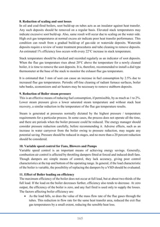 165
8. Reduction of scaling and soot losses
In oil and coal-fired boilers, soot build-up on tubes acts as an insulator against heat transfer.
Any such deposits should be removed on a regular basis. Elevated stack temperatures may
indicate excessive soot build-up. Also, same result will occur due to scaling on the water side.
High exit gas temperatures at normal excess air indicate poor heat transfer performance. This
condition can result from a gradual build-up of gas-side or waterside deposits. Waterside
deposits require a review of water treatment procedures and tube cleaning to remove deposits.
An estimated 1% efficiency loss occurs with every 22°C increase in stack temperature.
Stack temperature should be checked and recorded regularly as an indicator of soot deposits.
When the flue gas temperature rises about 20°C above the temperature for a newly cleaned
boiler, it is time to remove the soot deposits. It is, therefore, recommended to install a dial type
thermometer at the base of the stack to monitor the exhaust flue gas temperature.
It is estimated that 3 mm of soot can cause an increase in fuel consumption by 2.5% due to
increased flue gas temperatures. Periodic off-line cleaning of radiant furnace surfaces, boiler
tube banks, economizers and air heaters may be necessary to remove stubborn deposits.
9. Reduction of Boiler steam pressure
This is an effective means of reducing fuel consumption, if permissible, by as much as 1 to 2%.
Lower steam pressure gives a lower saturated steam temperature and without stack heat
recovery, a similar reduction in the temperature of the flue gas temperature results.
Steam is generated at pressures normally dictated by the highest pressure / temperature
requirements for a particular process. In some cases, the process does not operate all the time,
and there are periods when the boiler pressure could be reduced. The energy manager should
consider pressure reduction carefully, before recommending it. Adverse effects, such as an
increase in water carryover from the boiler owing to pressure reduction, may negate any
potential saving. Pressure should be reduced in stages, and no more than a 20 percent reduction
should be considered.
10. Variable speed control for Fans, Blowers and Pumps
Variable speed control is an important means of achieving energy savings. Generally,
combustion air control is affected by throttling dampers fitted at forced and induced draft fans.
Though dampers are simple means of control, they lack accuracy, giving poor control
characteristics at the top and bottom of the operating range. In general, if the load characteristic
of the boiler is variable, the possibility of replacing the dampers by a VSD should be evaluated.
11. Effect of Boiler loading on efficiency
The maximum efficiency of the boiler does not occur at full load, but at about two-thirds of the
full load. If the load on the boiler decreases further, efficiency also tends to decrease. At zero
output, the efficiency of the boiler is zero, and any fuel fired is used only to supply the losses.
The factors affecting boiler efficiency are:
 As the load falls, so does the value of the mass flow rate of the flue gases through the
tubes. This reduction in flow rate for the same heat transfer area, reduced the exit flue
gas temperatures by a small extent, reducing the sensible heat loss.
 