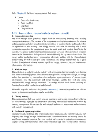 4
Refer Chapter 11 for list of instruments and their usage.
3. Others
 Data collection format
 Audit checklist,
 Log sheet
 Diary/notebook
Process of carrying out walk-through energy audit
1. Introductory meeting
The walk-through audit generally begins with an introductory meeting with industry
management personnel. The purpose of the preparatory meeting is to understand the industry
and major processes before actual visit to the shop floor or plant so that the audit goals reflect
the operations of the industry. The energy auditor shall start the meeting with a short
presentation apprising the management about the audit goals and possible benefits to the
industry. The energy auditor shall take the management views on which aspects of operation
should be the focussed area during the audit and shall identify the key issues of the clients. The
energy auditor shall collect energy consumption (electricity and fuel bills for 12 months) and
corresponding production data (for same 12 months). The energy auditor shall try to get a
detailed description of industry process, significant energy consumers, type of products and
other general information.
2. Walk-through
The next step is to walk-through the industry with appropriate plant personnel who is familiar
with all the installed equipment and utilities related operation. During walk-through, the energy
auditor then identifies key issues of the client and gather inputs on the areas of concern, record
observations, note the nameplate and meter readings, identify low cost and easily
implementable energy savings measures. The energy auditor shall ensure covering all
functional areas while conducting a walk-through.
The reader may refer audit checklist given in Annexure-13.1 to select appropriate and relevant
energy savings opportunities that may be applicable.
3. Closing meeting
The energy auditor shall hold a short wrap-up meeting to review main points observed during
the walk-through, highlight any observation or finding which needs immediate attention by
industry management. Fix the date for walk-through audit report presentation and submission
with industry management.
4. Analysis & report preparation
Start analysing the collected data, reviewing the notes taken during the walk-through, and start
preparing the energy savings recommendations. Recommendations to industry should be
specific and supported by data to the extent possible and presented in order of monetary savings
(highest savings on top or shortest return on investment on top). These should contain estimated
 
