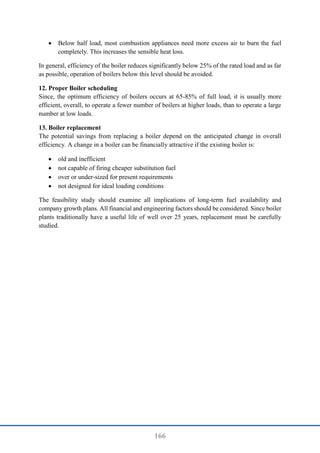 166
 Below half load, most combustion appliances need more excess air to burn the fuel
completely. This increases the sensible heat loss.
In general, efficiency of the boiler reduces significantly below 25% of the rated load and as far
as possible, operation of boilers below this level should be avoided.
12. Proper Boiler scheduling
Since, the optimum efficiency of boilers occurs at 65-85% of full load, it is usually more
efficient, overall, to operate a fewer number of boilers at higher loads, than to operate a large
number at low loads.
13. Boiler replacement
The potential savings from replacing a boiler depend on the anticipated change in overall
efficiency. A change in a boiler can be financially attractive if the existing boiler is:
 old and inefficient
 not capable of firing cheaper substitution fuel
 over or under-sized for present requirements
 not designed for ideal loading conditions
The feasibility study should examine all implications of long-term fuel availability and
company growth plans. All financial and engineering factors should be considered. Since boiler
plants traditionally have a useful life of well over 25 years, replacement must be carefully
studied.
 