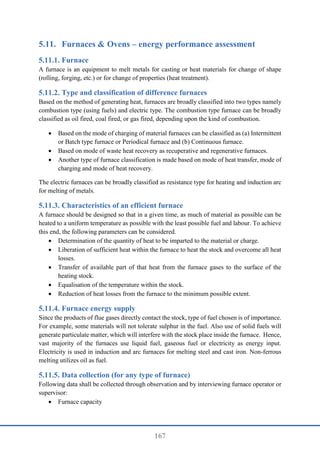 167
5.11. Furnaces & Ovens – energy performance assessment
Furnace
A furnace is an equipment to melt metals for casting or heat materials for change of shape
(rolling, forging, etc.) or for change of properties (heat treatment).
Type and classification of difference furnaces
Based on the method of generating heat, furnaces are broadly classified into two types namely
combustion type (using fuels) and electric type. The combustion type furnace can be broadly
classified as oil fired, coal fired, or gas fired, depending upon the kind of combustion.
 Based on the mode of charging of material furnaces can be classified as (a) Intermittent
or Batch type furnace or Periodical furnace and (b) Continuous furnace.
 Based on mode of waste heat recovery as recuperative and regenerative furnaces.
 Another type of furnace classification is made based on mode of heat transfer, mode of
charging and mode of heat recovery.
The electric furnaces can be broadly classified as resistance type for heating and induction arc
for melting of metals.
Characteristics of an efficient furnace
A furnace should be designed so that in a given time, as much of material as possible can be
heated to a uniform temperature as possible with the least possible fuel and labour. To achieve
this end, the following parameters can be considered.
 Determination of the quantity of heat to be imparted to the material or charge.
 Liberation of sufficient heat within the furnace to heat the stock and overcome all heat
losses.
 Transfer of available part of that heat from the furnace gases to the surface of the
heating stock.
 Equalisation of the temperature within the stock.
 Reduction of heat losses from the furnace to the minimum possible extent.
Furnace energy supply
Since the products of flue gases directly contact the stock, type of fuel chosen is of importance.
For example, some materials will not tolerate sulphur in the fuel. Also use of solid fuels will
generate particulate matter, which will interfere with the stock place inside the furnace. Hence,
vast majority of the furnaces use liquid fuel, gaseous fuel or electricity as energy input.
Electricity is used in induction and arc furnaces for melting steel and cast iron. Non-ferrous
melting utilizes oil as fuel.
Data collection (for any type of furnace)
Following data shall be collected through observation and by interviewing furnace operator or
supervisor:
 Furnace capacity
 