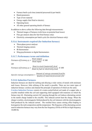 168
 Furnace batch cycle time (material processed (t) per batch)
 Rated parameters
 Type of raw material
 Energy supply (fuel fired or electric)
 Operating hours
 All other general operating details of furnace
In addition to above collect the following data through measurements:
 Thermal images of furnaces (with focus on potential heat losses)
 Flue gas analysis data (for fuel fired furnace only)
 Electricity consumption per batch cycle (for electrical furnaces only)
Instruments required (for Induction furnace)
 Three-phase power analyser
 Thermal imaging camera
 IR thermometer
 Sling psychrometer or digital thermometers
Performance terms and definition
𝐹𝑢𝑟𝑛𝑎𝑐𝑒 𝑒𝑓𝑓𝑖𝑐𝑖𝑒𝑛𝑐𝑦, 𝜂 =
𝐻𝑒𝑎𝑡 𝑜𝑢𝑡𝑝𝑢𝑡
𝐻𝑒𝑎𝑡 𝑖𝑛𝑝𝑢𝑡
𝑋 100
OR
𝐹𝑢𝑟𝑛𝑎𝑐𝑒 𝑒𝑓𝑓𝑖𝑐𝑖𝑒𝑛𝑐𝑦, 𝜂 =
𝐻𝑒𝑎𝑡 𝑖𝑛 𝑠𝑡𝑜𝑐𝑘 (𝑚𝑎𝑡𝑒𝑟𝑖𝑎𝑙), 𝑘𝑐𝑎𝑙
𝐻𝑒𝑎𝑡 𝑖𝑛 𝑓𝑢𝑒𝑙 𝑜𝑟 𝑒𝑙𝑒𝑐𝑡𝑟𝑖𝑐𝑖𝑡𝑦, 𝑘𝑐𝑎𝑙
𝑋 100
𝑆𝑝𝑒𝑐𝑖𝑓𝑖𝑐 𝑒𝑛𝑒𝑟𝑔𝑦 𝑐𝑜𝑛𝑠𝑢𝑚𝑝𝑡𝑖𝑜𝑛 =
𝐴𝑚𝑜𝑢𝑛𝑡 𝑜𝑓 𝑒𝑛𝑒𝑟𝑔𝑦 𝑐𝑜𝑛𝑠𝑢𝑚𝑒𝑑, 𝑘𝑐𝑎𝑙/ℎ𝑟
𝑄𝑢𝑎𝑙𝑖𝑡𝑦 𝑜𝑓 𝑚𝑎𝑡𝑒𝑟𝑖𝑎𝑙 𝑝𝑟𝑜𝑐𝑒𝑠𝑠𝑒𝑑, 𝑡/ℎ𝑟
Induction Furnaces
Induction furnaces are ideal for melting and alloying a wide variety of metals with minimum
melt losses. However, little refining of the metal is possible. There are two main types of
induction furnace: coreless and channel the principle of operation of which are the same.
Coreless Induction Furnace consist of a water-cooled helical coil made of a copper tube, a
crucible installed within the coil and supporting shell equipped with trunnions on which the
furnace may tilt. Alternating current (AC) passing through the coil induces alternating current
in the metals charge loaded to the crucible. This induced current heat the charge. When the
charge is molten, electromagnetic field produced by the coil interacts with the electromagnetic
field produced by the induced current. The resulted force causes stirring effect helping to
homogenize the melt composition and the temperature. The frequency of the alternating current
used in induction furnaces may vary from the line frequency (50 Hz or 60 Hz) to high frequency
10,000 Hz
 