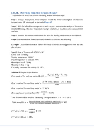 170
Determine Induction furnace efficiency
To determine the induction furnace efficiency, follow the below steps:
Step-1: Using a three-phase power analyser, record the power consumption of induction
furnace over a full batch cycle as shown in Figure 67
Step-2: With the help of furnace operator or shift engineer, determine the weight of the molten
metal and the slag. This may be estimated using best efforts, if exact measured values are not
available.
Step-3: Measure the ambient temperature and Note the melting temperature of molten metal
Step4: Use the induction furnace efficiency formula to calculate the efficiency
Example: Calculate the induction furnace efficiency of a Brass melting process from the data
given below:
Specific heat of Brass metal: 0.38 kJ/kg°C
Latent heat: 168 kJ/kg
Melting temperature: 1000°C
Metal temperature at ambient: 30°C
Quantity of metal: 250 kg
Quantity of slag: 15 kg
Electricity consumed for melting: 98 kWh
Solution: Using the below formula
𝐻𝑒𝑎𝑡 𝑟𝑒𝑞𝑢𝑖𝑟𝑒𝑑 𝑓𝑜𝑟 𝑚𝑒𝑙𝑡𝑖𝑛𝑔 𝑚𝑒𝑡𝑎𝑙, 𝐻𝑇, 𝑘𝑊ℎ =
𝑊
𝑚 𝑋 (𝐶𝑃 𝑋 (𝑇2 − 𝑇1) + ℎ)
3600
𝐻𝑒𝑎𝑡 𝑟𝑒𝑞𝑢𝑖𝑟𝑒𝑑 𝑓𝑜𝑟 𝑚𝑒𝑙𝑡𝑖𝑛𝑔 𝑚𝑒𝑡𝑎𝑙 =
250 𝑋 (0.38 𝑋 (1000 − 30) + 168)
3600
𝐻𝑒𝑎𝑡 𝑟𝑒𝑞𝑢𝑖𝑟𝑒𝑑 𝑓𝑜𝑟 𝑚𝑒𝑙𝑡𝑖𝑛𝑔 𝑚𝑒𝑡𝑎𝑙 = 37 𝑘𝑊ℎ
Heat required for melting slag, kWh =
1.65 𝑋 15
3.6
= 7 kWh
Total theoretical heat required for melting 250 kg of Brass = 37 + 7 = 44 kWh
𝐸𝑓𝑓𝑖𝑐𝑖𝑒𝑛𝑐𝑦(%), 𝜂 =
𝑇ℎ𝑒𝑜𝑟𝑒𝑡𝑖𝑐𝑎𝑙 𝑡𝑜𝑡𝑎𝑙 ℎ𝑒𝑎𝑡 𝑟𝑒𝑞𝑢𝑖𝑟𝑒𝑑 𝑓𝑜𝑟 𝑚𝑒𝑙𝑡𝑖𝑛𝑔,𝑘𝑊ℎ
𝐴𝑐𝑡𝑢𝑎𝑙 𝑒𝑙𝑒𝑐𝑡𝑟𝑖𝑐𝑖𝑡𝑦 𝑐𝑜𝑛𝑠𝑢𝑚𝑒𝑑 𝑓𝑜𝑟 𝑚𝑒𝑙𝑡𝑖𝑛𝑔,𝑘𝑊ℎ
𝑋 100
𝐸𝑓𝑓𝑖𝑐𝑖𝑒𝑛𝑐𝑦(%), 𝜂 =
44 𝑘𝑊ℎ
98 𝑘𝑊ℎ
𝑋 100
𝐸𝑓𝑓𝑖𝑐𝑖𝑒𝑛𝑐𝑦 (%), 𝜂 = 𝟒𝟓%
 
