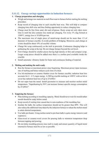 171
Energy savings opportunities in Induction furnaces
1. Charge preparation and charging
 Weigh and arrange raw material on melt floor near to furnace before starting the melting
procedure.
 Keep record of charging time to each crucible heat wise. This will help to compare
charging time shift wise and thus finding opportunity to reduce charging time.
 Charge must be free from sand, dirt and oil/grease. Rusty scrap not only takes more
time to melt but also contains less metal per charging. For every 1% slag formed at
1500°C, energy loss is 10 kWh per ton.
 The maximum size of single piece of metal/scrap should not be more than 1/3 of
diameter of furnace crucible. It avoids problem of bridging. Moreover, each charge at
a time should be about 10% of crucible volume
 Charge the scrap continuously as the melt in proceeds. Continuous charging helps in
preheating the scrap at the top. Do not charge furnace beyond the coil level.
 First Charge should be smaller pieces having high density or thin and compact scrap.
Larger scrap pieces should be added once there is a molten pool available inside the
crucible
 Install automatic vibratory feeder for faster and continuous feeding of material.
2. Melting and making the melt ready
 Run the furnace at maximum power since beginning. Maximum power input increases
rate of melting and hence reduces cycle time of a heat.
 Use lid mechanism or ceramic blanket cover for furnace crucible, radiation heat loss
accounts for 4 – 6 % input energy. A 500 kg crucible melting at 1450°C with no lid or
cover has radiation heat loss of up to 25 kWh/t
 Do not super heat the metal. Install pyrometer to measure and monitor molten metal
temperature. “Superheating by 50°C can increase furnace specific energy consumption
by 25 kWh/t”
3. Emptying the furnace
 Plan melting according to moulding capacity. Metal should never wait for mould rather
mould should be ready before metal.
 Keep record of waiting time caused due to non-readiness of the moulding line.
 Insulate the ladle; the surface temperature should not be greater than 80⁰C. This will
also reduce the additional time taken by the induction furnace to reheat the molten metal
to attain desired temperature.
 Use ladle pre-heater. Using molten metal to pre-heat ladle is quite energy intensive and
expensive.
 Glass-wool or ceramic-wool covers for pouring ladle to minimize temperature drop
between tapping and pouring.
 Do not delay moulding process once melt is ready and ensure quantity of liquid metal
returned to furnace must be as low as possible
 