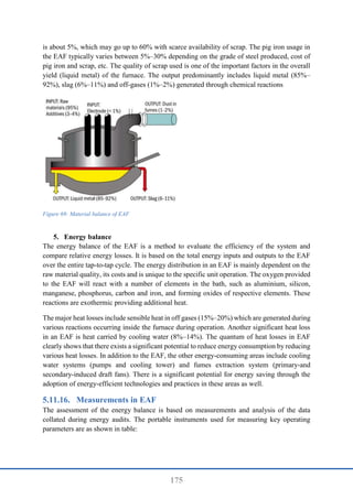 175
is about 5%, which may go up to 60% with scarce availability of scrap. The pig iron usage in
the EAF typically varies between 5%–30% depending on the grade of steel produced, cost of
pig iron and scrap, etc. The quality of scrap used is one of the important factors in the overall
yield (liquid metal) of the furnace. The output predominantly includes liquid metal (85%–
92%), slag (6%–11%) and off-gases (1%–2%) generated through chemical reactions
Figure 69: Material balance of EAF
5. Energy balance
The energy balance of the EAF is a method to evaluate the efficiency of the system and
compare relative energy losses. It is based on the total energy inputs and outputs to the EAF
over the entire tap-to-tap cycle. The energy distribution in an EAF is mainly dependent on the
raw material quality, its costs and is unique to the specific unit operation. The oxygen provided
to the EAF will react with a number of elements in the bath, such as aluminium, silicon,
manganese, phosphorus, carbon and iron, and forming oxides of respective elements. These
reactions are exothermic providing additional heat.
The major heat losses include sensible heat in off gases (15%–20%) which are generated during
various reactions occurring inside the furnace during operation. Another significant heat loss
in an EAF is heat carried by cooling water (8%–14%). The quantum of heat losses in EAF
clearly shows that there exists a significant potential to reduce energy consumption by reducing
various heat losses. In addition to the EAF, the other energy-consuming areas include cooling
water systems (pumps and cooling tower) and fumes extraction system (primary-and
secondary-induced draft fans). There is a significant potential for energy saving through the
adoption of energy-efficient technologies and practices in these areas as well.
Measurements in EAF
The assessment of the energy balance is based on measurements and analysis of the data
collated during energy audits. The portable instruments used for measuring key operating
parameters are as shown in table:
 