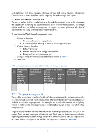 5
costs (checked from local market), estimated savings and simple payback calculations.
Consider the priority set by industry while preparing the walk-through audit report.
5. Report presentation and action plan
The energy auditor shall personally hand over the walk-through audit report to the industry on
the agreed date, explaining the recommendations made to the top management. The energy
auditor shall help the industry management to prepare an action plan with selection of
recommendations along with timeline for implementation.
Typical content of Walk-through energy audit report
1. Executive Summary
 Summary of energy savings potential
 Recommendations breakup in payback and savings categories
2. Current Industry Situation
 Industry processes
 General information on energy consumption
 Energy and production data analysis
3. Energy Savings recommendations in format as shown in Table 1
4. Annexure
Table 1: Energy savings recommendation table format for walk-through energy audit
Sl.
No.
Description
of the
present
situation
and the
problem
observed
Description of
recommended
actions
Amount of the annual
savings
Estimated
Investment
Costs (Nu.)
Simple
payback
period
(months)
Energy
savings
(kWh/year or
kl/year) (as
appropriate)
Amount
(Nu.
/year)
2.2. Targeted energy audit
The need for targeted energy audits often identified pursuant to a detailed analysis of the results
of a walk-through audit with client / management. The targeted audits provide data and detailed
analysis on specified target projects. For example, an organization may target its lighting
system or boiler system or steam system or compressed air system with a view of effecting
energy savings.
Targeted audits therefore involve detailed surveys of the target subjects and analysis of the
energy flows and cost associated with the targets. Final outcome is the recommendations
regarding actions to be taken for energy conservation. Detail on how to carry out targeted audit
on certain utilities or equipment are provided in respective sections under Chapter 5
 