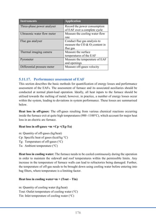 176
Instruments Application
Three-phase power analyser Record the power consumption
of EAF over a complete cycle
Ultrasonic water flow meter Measure the cooling water flow
rate
Flue gas analyser Conduct flue gas analysis to
measure the CO & O2 content in
flue gas
Thermal imaging camera Measure the surface
temperatures of the EAF
Pyrometer Measure the temperature of EAF
and openings
Differential pressure meter Measure off-gases velocity
Performance assessment of EAF
This section describes the basic methods for quantification of energy losses and performance
assessment of the EAFs. The assessment of furnace and its associated auxiliaries should be
conducted at normal plant-load operation. Ideally, all heat inputs to the furnace should be
utilised towards the melting of metal; however, in practice, a number of energy losses occur
within the system, leading to deviations in system performance. These losses are summarised
below.
Heat loss in off-gases: The off-gases resulting from various chemical reactions occurring
inside the furnace exit at quite high temperatures (900 -1100°C), which account for major heat
loss in an electric arc furnace.
Heat loss in off-gases =m ×Cp ×(Tg-Ta)
m: Quantity of off-gases (kg/heat)
Cp: Specific heat of gases (kcal/kg °C)
Tg: Temperature of off-gases (°C)
Ta: Ambient temperature (°C)
Heat loss in cooling water: The furnace needs to be cooled continuously during the operation
in order to maintain the sidewall and roof temperatures within the permissible limits. Any
increase in the temperature of furnace walls can lead to refractories being damaged. Further,
the temperature of off-gas needs to be brought down using cooling water before entering into
bag filters, where temperature is a limiting factor.
Heat loss in cooling water=m × (Tout – Tin)
m: Quantity of cooling water (kg/heat)
Tout: Outlet temperature of cooling water (°C)
Tin: Inlet temperature of cooling water (°C)
 