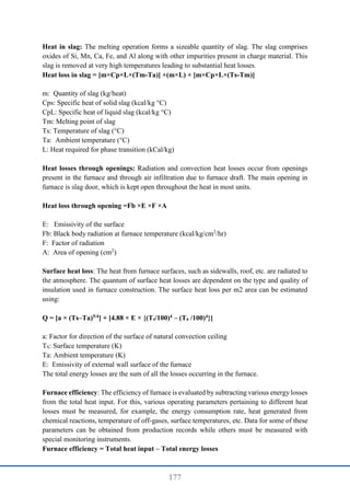 177
Heat in slag: The melting operation forms a sizeable quantity of slag. The slag comprises
oxides of Si, Mn, Ca, Fe, and Al along with other impurities present in charge material. This
slag is removed at very high temperatures leading to substantial heat losses.
Heat loss in slag = [m×Cp×L×(Tm-Ta)] +(m×L) + [m×Cp×L×(Ts-Tm)]
m: Quantity of slag (kg/heat)
Cps: Specific heat of solid slag (kcal/kg °C)
CpL: Specific heat of liquid slag (kcal/kg °C)
Tm: Melting point of slag
Ts: Temperature of slag (°C)
Ta: Ambient temperature (°C)
L: Heat required for phase transition (kCal/kg)
Heat losses through openings: Radiation and convection heat losses occur from openings
present in the furnace and through air infiltration due to furnace draft. The main opening in
furnace is slag door, which is kept open throughout the heat in most units.
Heat loss through opening =Fb ×E ×F ×A
E: Emissivity of the surface
Fb: Black body radiation at furnace temperature (kcal/kg/cm2
/hr)
F: Factor of radiation
A: Area of opening (cm2
)
Surface heat loss: The heat from furnace surfaces, such as sidewalls, roof, etc. are radiated to
the atmosphere. The quantum of surface heat losses are dependent on the type and quality of
insulation used in furnace construction. The surface heat loss per m2 area can be estimated
using:
Q = [a × (Ts–Ta)5/4] + [4.88 × E × {(Ts/100)4 – (Ta /100)4}]
a: Factor for direction of the surface of natural convection ceiling
TS: Surface temperature (K)
Ta: Ambient temperature (K)
E: Emissivity of external wall surface of the furnace
The total energy losses are the sum of all the losses occurring in the furnace.
Furnace efficiency: The efficiency of furnace is evaluated by subtracting various energy losses
from the total heat input. For this, various operating parameters pertaining to different heat
losses must be measured, for example, the energy consumption rate, heat generated from
chemical reactions, temperature of off-gases, surface temperatures, etc. Data for some of these
parameters can be obtained from production records while others must be measured with
special monitoring instruments.
Furnace efficiency = Total heat input – Total energy losses
 