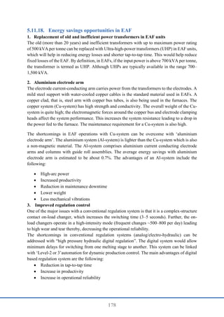 178
Energy savings opportunities in EAF
1. Replacement of old and inefficient power transformers in EAF units
The old (more than 20 years) and inefficient transformers with up to maximum power rating
of 500 kVA per tonne can be replaced with Ultra-high-power transformers (UHP) in EAF units,
which will help in reducing energy losses and shorter tap-to-tap time. This would help reduce
fixed losses of the EAF. By definition, in EAFs, if the input power is above 700 kVA per tonne,
the transformer is termed as UHP. Although UHPs are typically available in the range 700–
1,500 kVA.
2. Aluminium electrode arm
The electrode current-conducting arm carries power from the transformers to the electrodes. A
mild steel support with water-cooled copper cables is the standard material used in EAFs. A
copper clad, that is, steel arm with copper bus tubes, is also being used in the furnaces. The
copper system (Cu-system) has high strength and conductivity. The overall weight of the Cu-
system is quite high; the electromagnetic forces around the copper bus and electrode clamping
heads affect the system performance. This increases the system resistance leading to a drop in
the power fed to the furnace. The maintenance requirement for a Cu-system is also high.
The shortcomings in EAF operations with Cu-system can be overcome with ‘aluminium
electrode arm’. The aluminium system (Al-system) is lighter than the Cu-system which is also
a non-magnetic material. The Al-system comprises aluminium current conducting electrode
arms and columns with guide roll assemblies. The average energy savings with aluminium
electrode arm is estimated to be about 0.7%. The advantages of an Al-system include the
following:
 High-arc power
 Increased productivity
 Reduction in maintenance downtime
 Lower weight
 Less mechanical vibrations
3. Improved regulation control
One of the major issues with a conventional regulation system is that it is a complex-structure
contact on-load changer, which increases the switching time (3–5 seconds). Further, the on-
load changers operate in a high-intensity mode (frequent changes ~500–800 per day) leading
to high wear and tear thereby, decreasing the operational reliability.
The shortcomings in conventional regulation systems (analog/electro-hydraulic) can be
addressed with “high pressure hydraulic digital regulation”. The digital system would allow
minimum delays for switching from one melting stage to another. This system can be linked
with ‘Level-2 or 3’automation for dynamic production control. The main advantages of digital
based regulation system are the following:
 Reduction in tap-to-tap time
 Increase in productivity
 Increase in operational reliability
 