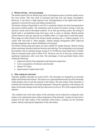 179
4. Bottom stirring – inert gas purging
The molten metal in the arc furnace may not be of homogenous mass or uniform quality across
the cross section. This may result in increased tap-to-tap time and energy consumption.
Moreover, it can lead to a high rejection level. Homogenisation of the liquid metal bath is
required to overcome the issues and enhance productivity.
The bottom stirring of liquid bath in an EAF is a potential solution for better homogenisation
and ensures uniform quality. The mechanism used at present for bottom stirring is inert gas
injection, mostly used in developed countries. In an inert gas-stirring system, the stirring of
liquid metal is accomplished using inert gases such as argon or nitrogen. Bottom-stirring
systems based on inert gas injection are available either as a single tube or multi-hole plugs.
These plugs are either buried in the furnace hearth ramming mix or ‘indirect purging’ or in
contact with steel melt or ‘direct purging’. Indirect purging arrangement offers improved
stirring arrangement due to better distribution of inert gases.
The bottom stirring using inert gases are more suitable for smaller furnaces. Bottom stirring
further accelerates chemical reactions between steel and slag. The stirring helps in an increased
heat transfer with an estimated energy saving of 12–24 kWh per tonne liquid steel. It further
leads to increased metal yield of about 0.5%. However, the use of inert gas would require
significant maintenance after every heat. The advantages of inert gas-based bottom stirrer
include the following:
 Improved control of the temperature and chemical composition
 Lower consumption of refractory and electrode
 Shorter TTT times
 Improvement in liquid metal yield
5. Mist cooling for electrodes
Typically, graphite electrodes are used in EAFs. The electrodes are clamped by an electrode
holder and inserted in the furnace. The electric arc is generated between the tip of the electrodes
which produces heat to melt the material in the furnace. The side surface of the electrodes is
oxidised and consumed due to the high temperature. During the operation of the furnace, the
shape of electrodes changes and at the tip it decreases to as low as 70% of the original electrode
diameter.
The oxidation loss of the side surface of the electrodes can be reduced by coating the outer
surface or by reducing the outer surface temperature of the electrode. A jacket of water mist is
created over the outer surface of the electrodes which forms a coating over the electrodes
surface, thereby reducing the temperature of the side surface.
 