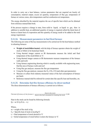 184
In order to carry out a heat balance, various parameters that are required are hourly oil
consumption, material output, excess air quantity, temperature of flue gas, temperature of
furnace at various zones, skin temperatures and hot combustion air temperature.
The energy absorbed by the material requires the use of specific heat which can be obtained
from reference manual/data book.
If the process requires a change in state, from solid to liquid, or liquid to gas, then in
addition to sensible heat, an additional quantity of energy is required called the latent heat of
fusion or latent heat of evaporation and this quantity of energy needs to be added to the total
energy requirement.
Measurement parameters in fuel fired furnace
The following are some of the key measurements to be carried out for the heat balance method
in reheating furnaces
 Weight of stock/billets heated, with the help of furnace operator obtain the weight of
stock or billets to be heated per batch.
 Using thermal imager camera or IR thermometer measure the initial and final
temperature of the stock/billets in °C
 Using thermal imager camera or IR thermometer measure temperature of the furnace
walls and roofs
 Using furnace engineering drawing which is usually available with engineering team,
find the area of furnace walls and roof
 Using flue gas analyser, measure the flue gas temperature
 Using the flue gas analyser, measure the O2, CO2, CO (and other gas) parameters
 Measure or collect from industry measured values of the fuel consumption of furnace
per batch
 Reference manual shall be referred for certain data like specific heat and humidity, etc.
Determine fuel fire furnace efficiency by direct method
The direct determination of furnace efficiency is carried out as follows:
𝑇ℎ𝑒𝑟𝑚𝑎𝑙 𝑒𝑓𝑓𝑖𝑐𝑖𝑒𝑛𝑐𝑦 𝑜𝑓 𝑡ℎ𝑒 𝑓𝑢𝑟𝑛𝑎𝑐𝑒 =
𝐻𝑒𝑎𝑡 𝑖𝑛 𝑡ℎ𝑒 𝑠𝑡𝑜𝑐𝑘
𝐻𝑒𝑎𝑡 𝑖𝑛 𝑡ℎ𝑒 𝑓𝑢𝑒𝑙 𝑐𝑜𝑛𝑠𝑢𝑚𝑒𝑑 𝑓𝑜𝑟 ℎ𝑒𝑎𝑡𝑖𝑛𝑔 𝑡ℎ𝑒 𝑠𝑡𝑜𝑐𝑘
𝑋 100
Heat in the stock can be found by following formula:
Qs = m X Cp X (t2 – t1)
Where,
m = weight of the stock in kg
Cp = Specific heat of stock in kcal/kg°C
t1 = final temperature of stock desired in °C
t2 = Initial temperature of stock before it enters the furnace in °C
 