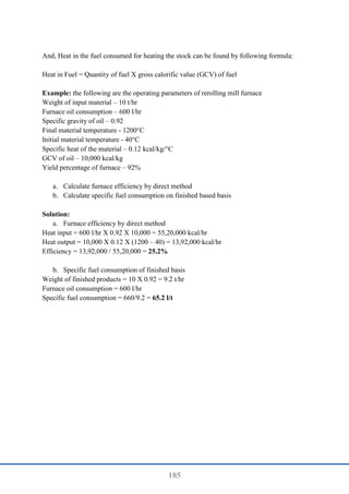 185
And, Heat in the fuel consumed for heating the stock can be found by following formula:
Heat in Fuel = Quantity of fuel X gross calorific value (GCV) of fuel
Example: the following are the operating parameters of rerolling mill furnace
Weight of input material – 10 t/hr
Furnace oil consumption – 600 l/hr
Specific gravity of oil – 0.92
Final material temperature - 1200°C
Initial material temperature - 40°C
Specific heat of the material – 0.12 kcal/kg/°C
GCV of oil – 10,000 kcal/kg
Yield percentage of furnace – 92%
a. Calculate furnace efficiency by direct method
b. Calculate specific fuel consumption on finished based basis
Solution:
a. Furnace efficiency by direct method
Heat input = 600 l/hr X 0.92 X 10,000 = 55,20,000 kcal/hr
Heat output = 10,000 X 0.12 X (1200 – 40) = 13,92,000 kcal/hr
Efficiency = 13,92,000 / 55,20,000 = 25.2%
b. Specific fuel consumption of finished basis
Weight of finished products = 10 X 0.92 = 9.2 t/hr
Furnace oil consumption = 600 l/hr
Specific fuel consumption = 660/9.2 = 65.2 l/t
 