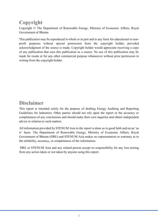 i
Copyright
Copyright © The Department of Renewable Energy, Ministry of Economic Affairs, Royal
Government of Bhutan
This publication may be reproduced in whole or in part and in any form for educational or non-
profit purposes without special permission from the copyright holder, provided
acknowledgment of the source is made. Copyright holder would appreciate receiving a copy
of any publication that uses this publication as a source. No use of this publication may be
made for resale or for any other commercial purpose whatsoever without prior permission in
writing from the copyright holder.
Disclaimer
This report is intended solely for the purpose of drafting Energy Auditing and Reporting
Guidelines for Industries. Other parties should not rely upon the report or the accuracy or
completeness of any conclusions and should make their own inquiries and obtain independent
advice in relation to such matters.
All information provided by STENUM Asia in the report is done so in good faith and on an ‘as
is’ basis. The Department of Renewable Energy, Ministry of Economic Affairs, Royal
Government of Bhutan (DRE) and STENUM Asia makes no representation or warranty as to
the reliability, accuracy, or completeness of the information.
DRE or STENUM Asia and any related person accept no responsibility for any loss arising
from any action taken or not taken by anyone using this report.
 