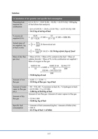 187
Solution:
1.Calculation of air quantity and specific fuel consumption
Theoretical air
required for
combustion
[(11.6 X C) + {34.8 X (H2 – O2/8)} + (4.35 X S)] / 100 kg/kg
of fuel (from fuel analysis)
= [(11.6 X 85.9) + {34.8 x (12-0.7/8)} + (4.35 X 0.5)] /100
= 14.12 kg of air/kg of fuel
% excess air
supplied (EA) =
𝑂2%
21 − 𝑂2%
𝑋 100 =
12
21 − 12
𝑋 100 = 𝟏𝟑𝟑. 𝟑%
Actual mass of
air supplied / kg
of fuel (AAS)
= (1 +
𝐸𝐴
100
) 𝑋 𝑡ℎ𝑒𝑜𝑟𝑒𝑡𝑖𝑐𝑎𝑙 𝑎𝑖𝑟
= (1 +
133.3
100
) 𝑋 14.12 = 𝟑𝟐. 𝟗𝟒 𝒌𝒈 𝒐𝒇𝒂𝒊𝒓/𝒌𝒈 𝒐𝒇 𝒇𝒖𝒆𝒍
Mass of dry flue
gas (md)
= Mass of CO2 + Mass of N2 content in the fuel + Mass of
sulphur dioxide + Mass of N2 in the combustion air supplied +
Mass of oxygen in flue gas
=
0.859 𝑋 44
12
+ 0.005 +
0.005 𝑋 64
32
+
32.94 𝑋 77
100
+
(32.94 − 141.12) 𝑋 23
100
= 32.86 kg/kg of coal
Amount of wet
flue gas
= AAS +1 = 32.94 + 1
= 33.94 kg of flue gas / kg of fuel
Amount of water
vapor in flue gas
(mw)
= M + 9 H2 (M - % moisture in fuel, H2 - % hydrogen in fuel)
= (0.35/100) + 9 x (12/100)
= 1.084 kg of H2O/kg of fuel
Amount of dry
flue gas
Amount of wet flue gas -Amount of water vapour in flue gas
= 33.94-1.084
= 32.86 kg /kg of fuel
Specific fuel
consumption
= Amount of fuel consumed (kg/hr) / Amount of billet (t/hr)
= 368 /6
= 61.33 kg of fuel / t of billet
 