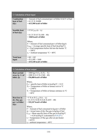 188
2. Calculation of heat input
Combustion
heat of fuel
(Q1)
= Amount of fuel consumed per t of billet X GCV of fuel
= 61.33 X 10,000
= 613,300 kcal/t of billet
Sensible heat
of fuel (Q2)
= F X Cpfuel (tf – ta)
= 61.33 X 0.5 X (100 – 40)
= 1840 kcal/t of billet
Where,
F = Amount of fuel consumed per t of billet (kg/t)
Cpfuel = Average specific heat of fuel (kcal/kg°C)
tf = Fuel temperature before fed into the burner °C
= 100°C
ta = Ambient temperature °C = 40°C
Total heat
input
= Q1 + Q2
= 613,300 + 1840
= 615,140 kcal/t of billet
3. Calculation of heat output
Heat carried
away by 1 t of
billet, Q3
= 1000 kg/t X Cp X (T0 – Ti)
= 1000 X 0.12 X (1340 – 40)
= 156,000 kcal/t of billet
Where,
Cp = specific heat of billet in kcal/kg°C = 0.12
T0 = Temperature of billet at furnace exit in °C
= 1340°C
Ti = Temperature of billet at furnace entrance in °C
= 40°C
Heat loss in
dry flue gas
per t of billet
(Q4)
= F X m X Cp fg X (t1 – ta)
= 61.33 X 32.86 X 0.26 X (655 – 40)
= 322,247 kcal/t of billet
Where,
F = Amount of fuel consumed in kg per t of billet
m = Actual mass of dry flue gas in kg/kg of fuel
Cp fg = Mean specific heat of flue gas in kcal/kg°C
= 0.26 kcal/kg°C (calculated in 5.11.27 )
t1 = Temperature of flue gas after air pre-heater
= 655°C
ta = ambient temperature = 40°C
 