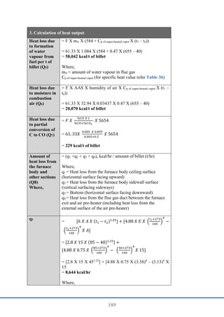 189
3. Calculation of heat output
Heat loss due
to formation
of water
vapour from
fuel per t of
billet (Q5)
= F X mw X (584 + Cp of super-heated vapor X (t1 – ta))
= 61.33 X 1.084 X (584 + 0.47 X (655 – 40)
= 58,042 kcal/t of billet
Where,
mw = amount of water vapour in flue gas
Cp of super-heated vapor (for specific heat value refer Table 36)
Heat loss due
to moisture in
combustion
air (Q6)
= F X AAS X humidity of air X Cp of super-heated vapor X (t1 –
ta))
= 61.33 X 32.94 X 0.03437 X 0.47 X (655 – 40)
= 20,070 kcal/t of billet
Heat loss due
to partial
conversion of
C to CO (Q7)
= 𝐹 𝑋
%𝐶𝑂 𝑋 𝐶
%𝐶𝑂+%𝐶𝑂2
𝑋 5654
= 61. 33𝑋
0.005 𝑋 0.859
0.005+6.5
𝑋 5654
= 229 kcal/t of billet
Amount of
heat loss from
the furnace
body and
other sections
(Q8)
Where,
= (q1 +q2 + q3 + q4), kcal/hr / amount of billet (t/hr)
Where,
q1 = Heat loss from the furnace body ceiling surface
(horizontal surface facing upward)
q2 = Heat loss from the furnace body sidewall surface
(vertical surfacing sideways)
q3 = Bottom (horizontal surface facing downward)
q4 = Heat loss from the flue gas duct between the furnace
exit and air pre-heater (including heat loss from the
external surface of the air pre-heater)
q1
= [ℎ 𝑋 𝐴 𝑋 (𝑡1 − 𝑡2)1.25
] + [4.88 𝑋 𝐸 𝑋 (
𝑡1+273
100
)
4
−
(
𝑡2+273
100
)
4
𝑋 𝐴]
= [2.8 𝑋 15 𝑋 (85 − 40)1.25] +
[4.88 𝑋 0.75 𝑋 (
85+273
100
)
4
− (
40+273
100
)
4
𝑋 15]
= [2.8 X 15 X 451.25
] + [4.88 X 0.75 X (3.58)4
– (3.13)4
X
15
= 8,644 kcal/hr
Where,
 