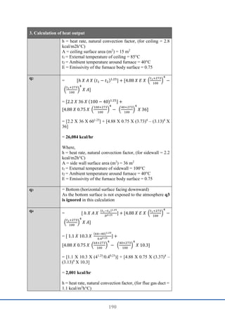 190
3. Calculation of heat output
h = heat rate, natural convection factor, (for ceiling = 2.8
kcal/m2h°C)
A = ceiling surface area (m2
) = 15 m2
t1 = External temperature of ceiling = 85°C
t2 = Ambient temperature around furnace = 40°C
E = Emissivity of the furnace body surface = 0.75
q2
= [ℎ 𝑋 𝐴 𝑋 (𝑡1 − 𝑡2)1.25
] + [4.88 𝑋 𝐸 𝑋 (
𝑡1+273
100
)
4
−
(
𝑡2+273
100
)
4
𝑋 𝐴]
= [2.2 𝑋 36 𝑋 (100 − 40)1.25] +
[4.88 𝑋 0.75 𝑋 (
100+273
100
)
4
− (
40+273
100
)
4
𝑋 36]
= [2.2 X 36 X 601.25
] + [4.88 X 0.75 X (3.73)4
– (3.13)4
X
36]
= 26,084 kcal/hr
Where,
h = heat rate, natural convection factor, (for sidewall = 2.2
kcal/m2h°C)
A = side wall surface area (m2
) = 36 m2
t1 = External temperature of sidewall = 100°C
t2 = Ambient temperature around furnace = 40°C
E = Emissivity of the furnace body surface = 0.75
q3 = Bottom (horizontal surface facing downward)
As the bottom surface is not exposed to the atmosphere q3
is ignored in this calculation
q4
= [ ℎ 𝑋 𝐴 𝑋
(𝑡1−𝑡2)1.25
𝐷0⋅25
] + [4.88 𝑋 𝐸 𝑋 (
𝑡1+273
100
)
4
−
(
𝑡2+273
100
)
4
𝑋 𝐴]
= [ 1.1 𝑋 10.3 𝑋
(64−40)1.25
0.40⋅25
] +
[4.88 𝑋 0.75 𝑋 (
64+273
100
)
4
− (
40+273
100
)
4
𝑋 10.3]
= [1.1 X 10.3 X (41.25
/0.40.25
)] + [4.88 X 0.75 X (3.37)4
–
(3.13)4
X 10.3]
= 2,001 kcal/hr
h = heat rate, natural convection factor, (for flue gas duct =
1.1 kcal/m2
h°C)
 