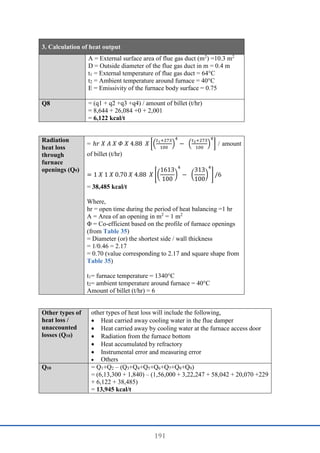 191
3. Calculation of heat output
A = External surface area of flue gas duct (m2
) =10.3 m2
D = Outside diameter of the flue gas duct in m = 0.4 m
t1 = External temperature of flue gas duct = 64°C
t2 = Ambient temperature around furnace = 40°C
E = Emissivity of the furnace body surface = 0.75
Q8 = (q1 + q2 +q3 +q4) / amount of billet (t/hr)
= 8,644 + 26,084 +0 + 2,001
= 6,122 kcal/t
Radiation
heat loss
through
furnace
openings (Q9)
= ℎ𝑟 𝑋 𝐴 𝑋 𝛷 𝑋 4.88 𝑋 [(
𝑡1+273
100
)
4
− (
𝑡2+273
100
)
4
] / amount
of billet (t/hr)
= 1 𝑋 1 𝑋 0.70 𝑋 4.88 𝑋 [(
1613
100
)
4
− (
313
100
)
4
] /6
= 38,485 kcal/t
Where,
hr = open time during the period of heat balancing =1 hr
A = Area of an opening in m2
= 1 m2
Φ = Co-efficient based on the profile of furnace openings
(from Table 35)
= Diameter (or) the shortest side / wall thickness
= 1/0.46 = 2.17
= 0.70 (value corresponding to 2.17 and square shape from
Table 35)
t1= furnace temperature = 1340°C
t2= ambient temperature around furnace = 40°C
Amount of billet (t/hr) = 6
Other types of
heat loss /
unaccounted
losses (Q10)
other types of heat loss will include the following,
 Heat carried away cooling water in the flue damper
 Heat carried away by cooling water at the furnace access door
 Radiation from the furnace bottom
 Heat accumulated by refractory
 Instrumental error and measuring error
 Others
Q10 = Q1+Q2 – (Q3+Q4+Q5+Q6+Q7+Q8+Q9)
= (6,13,300 + 1,840) – (1,56,000 + 3,22,247 + 58,042 + 20,070 +229
+ 6,122 + 38,485)
= 13,945 kcal/t
 