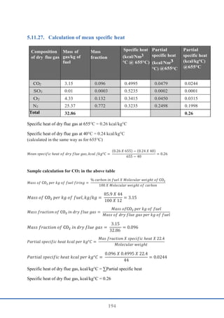 194
Calculation of mean specific heat
Composition
of dry flue gas
Mass of
gas/kg of
fuel
Mass
fraction
Specific heat
(kcal/Nm3
°C @ 655°C)
Partial
specific heat
(kcal/Nm3
°C) @655°C
Partial
specific heat
(kcal/kg°C)
@655°C
CO2 3.15 0.096 0.4995 0.0479 0.0244
SO2 0.01 0.0003 0.5235 0.0002 0.0001
O2 4.33 0.132 0.3415 0.0450 0.0315
N2 25.37 0.772 0.3235 0.2498 0.1998
Total 32.86 0.26
Specific heat of dry flue gas at 655°C = 0.26 kcal/kg°C
Specific heat of dry flue gas at 40°C = 0.24 kcal/kg°C
(calculated in the same way as for 655°C)
𝑀𝑒𝑎𝑛 𝑠𝑝𝑒𝑐𝑖𝑓𝑖𝑐 ℎ𝑒𝑎𝑡 𝑜𝑓 𝑑𝑟𝑦 𝑓𝑙𝑢𝑒 𝑔𝑎𝑠, 𝑘𝑐𝑎𝑙 /𝑘𝑔°𝐶 =
(0.26 𝑋 655) − (0.24 𝑋 40)
655 − 40
= 0.26
Sample calculation for CO2 in the above table
𝑀𝑎𝑠𝑠 𝑜𝑓 CO2 𝑝𝑒𝑟 𝑘𝑔 𝑜𝑓 𝑓𝑢𝑒𝑙 𝑓𝑖𝑟𝑖𝑛𝑔 =
% 𝑐𝑎𝑟𝑏𝑜𝑛 𝑖𝑛 𝑓𝑢𝑒𝑙 𝑋 𝑀𝑜𝑙𝑒𝑐𝑢𝑙𝑎𝑟 𝑤𝑒𝑖𝑔ℎ𝑡 𝑜𝑓 CO2
100 𝑋 𝑀𝑜𝑙𝑒𝑐𝑢𝑙𝑎𝑟 𝑤𝑒𝑖𝑔ℎ𝑡 𝑜𝑓 𝑐𝑎𝑟𝑏𝑜𝑛
𝑀𝑎𝑠𝑠 𝑜𝑓 CO2 𝑝𝑒𝑟 𝑘𝑔 𝑜𝑓 𝑓𝑢𝑒𝑙, 𝑘𝑔/𝑘𝑔 =
85.9 𝑋 44
100 𝑋 12
= 3.15
𝑀𝑎𝑠𝑠 𝑓𝑟𝑎𝑐𝑡𝑖𝑜𝑛 𝑜𝑓 CO2 𝑖𝑛 𝑑𝑟𝑦 𝑓𝑙𝑢𝑒 𝑔𝑎𝑠 =
𝑀𝑎𝑠𝑠 𝑜𝑓CO2 𝑝𝑒𝑟 𝑘𝑔 𝑜𝑓 𝑓𝑢𝑒𝑙
𝑀𝑎𝑠𝑠 𝑜𝑓 𝑑𝑟𝑦 𝑓𝑙𝑢𝑒 𝑔𝑎𝑠 𝑝𝑒𝑟 𝑘𝑔 𝑜𝑓 𝑓𝑢𝑒𝑙
𝑀𝑎𝑠𝑠 𝑓𝑟𝑎𝑐𝑡𝑖𝑜𝑛 𝑜𝑓 CO2 𝑖𝑛 𝑑𝑟𝑦 𝑓𝑙𝑢𝑒 𝑔𝑎𝑠 =
3.15
32.86
= 0.096
𝑃𝑎𝑟𝑡𝑖𝑎𝑙 𝑠𝑝𝑒𝑐𝑖𝑓𝑖𝑐 ℎ𝑒𝑎𝑡 𝑘𝑐𝑎𝑙 𝑝𝑒𝑟 𝑘𝑔°𝐶 =
𝑀𝑎𝑠 𝑓𝑟𝑎𝑐𝑡𝑖𝑜𝑛 𝑋 𝑠𝑝𝑒𝑐𝑖𝑓𝑖𝑐 ℎ𝑒𝑎𝑡 𝑋 22.4
𝑀𝑜𝑙𝑒𝑐𝑢𝑙𝑎𝑟 𝑤𝑒𝑖𝑔ℎ𝑡
𝑃𝑎𝑟𝑡𝑖𝑎𝑙 𝑠𝑝𝑒𝑐𝑖𝑓𝑖𝑐 ℎ𝑒𝑎𝑡 𝑘𝑐𝑎𝑙 𝑝𝑒𝑟 𝑘𝑔°𝐶 =
0.096 𝑋 0.4995 𝑋 22.4
44
= 0.0244
Specific heat of dry flue gas, kcal/kg°C = ∑Partial specific heat
Specific heat of dry flue gas, kcal/kg°C = 0.26
 