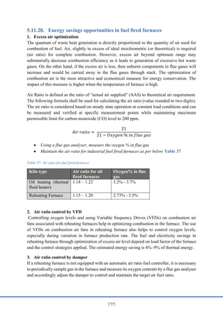 195
Energy savings opportunities in fuel fired furnaces
1. Excess air optimization
The quantum of waste heat generation is directly proportional to the quantity of air used for
combustion of fuel. Air, slightly in excess of ideal stoichiometric (or theoretical) is required
(air ratio) for complete combustion. However, excess air beyond optimum range may
substantially decrease combustion efficiency as it leads to generation of excessive hot waste
gases. On the other hand, if the excess air is less, then unburnt components in flue gases will
increase and would be carried away in the flue gases through stack. The optimization of
combustion air is the most attractive and economical measure for energy conservation. The
impact of this measure is higher when the temperature of furnace is high.
Air Ratio is defined as the ratio of “actual air supplied” (AAS) to theoretical air requirement.
The following formula shall be used for calculating the air ratio (value rounded to two digits).
The air ratio is considered based on steady state operation at constant load conditions and can
be measured and verified at specific measurement points while maintaining maximum
permissible limit for carbon monoxide (CO) level to 200 ppm.
𝐴𝑖𝑟 𝑟𝑎𝑡𝑖𝑜 =
21
21 − 𝑂𝑥𝑦𝑔𝑒𝑛 % 𝑖𝑛 𝑓𝑙𝑢𝑒 𝑔𝑎𝑠
 Using a flue gas analyser, measure the oxygen % in flue gas
 Maintain the air ratio for industrial fuel fired furnaces as per below Table 37
Table 37: Air ratio for fuel fired furnaces
Kiln type Air ratio for oil
fired furnaces
Oxygen% in flue
gas
Oil heating (thermal
fluid heater)
1.18 – 1.22 3.2% - 3.7%
Reheating Furnace 1.15 – 1.20 2.73% - 3.5%
2. Air ratio control by VFD
Controlling oxygen levels and using Variable frequency Drives (VFDs) on combustion air
fans associated with reheating furnaces help in optimizing combustion in the furnace. The use
of VFDs on combustion air fans in reheating furnace also helps to control oxygen levels,
especially during variation in furnace production rate. The fuel and electricity savings in
reheating furnace through optimization of excess air level depend on load factor of the furnace
and the control strategies applied. The estimated energy saving is 4%–9% of thermal energy.
3. Air ratio control by damper
If a reheating furnace is not equipped with an automatic air ratio fuel controller, it is necessary
to periodically sample gas in the furnace and measure its oxygen contents by a flue gas analyser
and accordingly adjust the damper to control and maintain the target air fuel ratio.
 