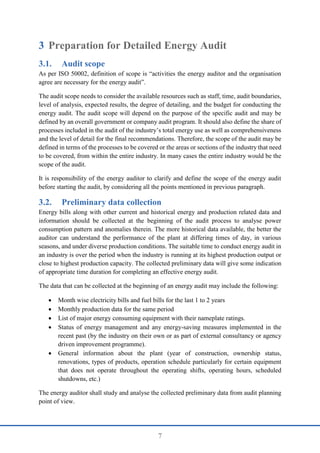7
3 Preparation for Detailed Energy Audit
3.1. Audit scope
As per ISO 50002, definition of scope is “activities the energy auditor and the organisation
agree are necessary for the energy audit”.
The audit scope needs to consider the available resources such as staff, time, audit boundaries,
level of analysis, expected results, the degree of detailing, and the budget for conducting the
energy audit. The audit scope will depend on the purpose of the specific audit and may be
defined by an overall government or company audit program. It should also define the share of
processes included in the audit of the industry’s total energy use as well as comprehensiveness
and the level of detail for the final recommendations. Therefore, the scope of the audit may be
defined in terms of the processes to be covered or the areas or sections of the industry that need
to be covered, from within the entire industry. In many cases the entire industry would be the
scope of the audit.
It is responsibility of the energy auditor to clarify and define the scope of the energy audit
before starting the audit, by considering all the points mentioned in previous paragraph.
3.2. Preliminary data collection
Energy bills along with other current and historical energy and production related data and
information should be collected at the beginning of the audit process to analyse power
consumption pattern and anomalies therein. The more historical data available, the better the
auditor can understand the performance of the plant at differing times of day, in various
seasons, and under diverse production conditions. The suitable time to conduct energy audit in
an industry is over the period when the industry is running at its highest production output or
close to highest production capacity. The collected preliminary data will give some indication
of appropriate time duration for completing an effective energy audit.
The data that can be collected at the beginning of an energy audit may include the following:
 Month wise electricity bills and fuel bills for the last 1 to 2 years
 Monthly production data for the same period
 List of major energy consuming equipment with their nameplate ratings.
 Status of energy management and any energy-saving measures implemented in the
recent past (by the industry on their own or as part of external consultancy or agency
driven improvement programme).
 General information about the plant (year of construction, ownership status,
renovations, types of products, operation schedule particularly for certain equipment
that does not operate throughout the operating shifts, operating hours, scheduled
shutdowns, etc.)
The energy auditor shall study and analyse the collected preliminary data from audit planning
point of view.
 