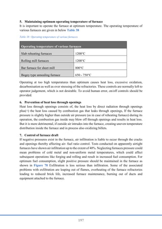 197
5. Maintaining optimum operating temperature of furnace
It is important to operate the furnace at optimum temperature. The operating temperature of
various furnaces are given in below Table 38
Table 38: Operating temperature of various furnaces
Operating temperature of various furnaces
Slab reheating furnaces 1200°C
Rolling mill furnaces 1200°C
Bar furnace for sheet mill 800°C
Bogey type annealing furnace 650 - 750°C
Operating at too high temperatures than optimum causes heat loss, excessive oxidation,
decarbonisation as well as over stressing of the refractories. These controls are normally left to
operator judgement, which is not desirable. To avoid human error, on/off controls should be
provided.
6. Prevention of heat loss through openings
Heat loss through openings consists of, the heat loss by direct radiation through openings
plus(+) the heat loss caused by combustion gas that leaks through openings, If the furnace
pressure is slightly higher than outside air pressure (as in case of reheating furnace) during its
operation, the combustion gas inside may blow off through openings and results in heat loss.
But it is more detrimental, if outside air intrudes into the furnace, creating uneven temperature
distribution inside the furnace and in process also oxidizing billets.
7. Control of furnace draft
If negative pressures exist in the furnace, air infiltration is liable to occur through the cracks
and openings thereby affecting air- fuel ratio control. Tests conducted on apparently airtight
furnaces have shown air infiltration up to the extent of 40%. Neglecting furnaces pressure could
mean problems of cold metal and non-uniform metal temperatures, which could affect
subsequent operations like forging and rolling and result in increased fuel consumption. For
optimum fuel consumption, slight positive pressure should be maintained in the furnace as
shown in Figure 78 Exfiltration is less serious than infiltration. Some of the associated
problems with exfiltration are leaping out of flames, overheating of the furnace refractories
leading to reduced brick life, increased furnace maintenance, burning out of ducts and
equipment attached to the furnace.
 