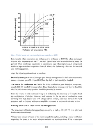 201
Figure 80: Fuel savings rate by preheated air temperature (Source: BEE)
For example, when combustion air for heavy oil is preheated to 400°C by a heat exchanger
with an inlet temperature of 800 °C, the fuel conservation rate is estimated to be about 20
percent. When installing a recuperator in a continuous steel reheating furnace, it is important
to choose a preheated air temperature that will balance the fuel saving effect and the invested
cost for the equipment.
Also, the following points should be checked:
Draft of exhaust gas: When exhaust gas goes through a recuperator, its draft resistance usually
causes a pressure loss of 5-10 mm H2O.Thus, the draft of stack should be checked.
Air blower for combustion air: While the air for combustion goes through a recuperator,
usually 100-200 mm H2O pressure is lost. Thus, the discharge pressure of air blower should be
checked, and the necessary pressure should be provided by burners.
Since the volume of air is increased owing to its preheating, it is necessary to be careful about
the modification of air-duct diameters and blowers. As for the use of combustion gases
resulting from high-density oils with a high sulphur content, care must be taken to avoid
problems such as clogging with dust or sulphides, corrosion or increases in nitrogen oxides.
Utilizing waste heat as a heat source for other processes
The temperature of heating-furnace exhaust gas can be as high as 400- 600 °C, even after heat
has been recovered from it.
When a large amount of steam or hot water is needed in a plant, installing a waste heat boiler
to produce the steam or hot water using the exhaust gas heat is preferred. If the exhaust gas
 