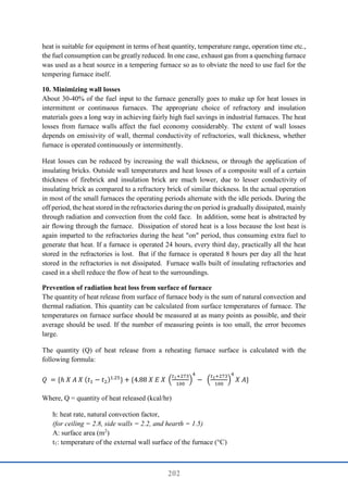 202
heat is suitable for equipment in terms of heat quantity, temperature range, operation time etc.,
the fuel consumption can be greatly reduced. In one case, exhaust gas from a quenching furnace
was used as a heat source in a tempering furnace so as to obviate the need to use fuel for the
tempering furnace itself.
10. Minimizing wall losses
About 30-40% of the fuel input to the furnace generally goes to make up for heat losses in
intermittent or continuous furnaces. The appropriate choice of refractory and insulation
materials goes a long way in achieving fairly high fuel savings in industrial furnaces. The heat
losses from furnace walls affect the fuel economy considerably. The extent of wall losses
depends on emissivity of wall, thermal conductivity of refractories, wall thickness, whether
furnace is operated continuously or intermittently.
Heat losses can be reduced by increasing the wall thickness, or through the application of
insulating bricks. Outside wall temperatures and heat losses of a composite wall of a certain
thickness of firebrick and insulation brick are much lower, due to lesser conductivity of
insulating brick as compared to a refractory brick of similar thickness. In the actual operation
in most of the small furnaces the operating periods alternate with the idle periods. During the
off period, the heat stored in the refractories during the on period is gradually dissipated, mainly
through radiation and convection from the cold face. In addition, some heat is abstracted by
air flowing through the furnace. Dissipation of stored heat is a loss because the lost heat is
again imparted to the refractories during the heat "on" period, thus consuming extra fuel to
generate that heat. If a furnace is operated 24 hours, every third day, practically all the heat
stored in the refractories is lost. But if the furnace is operated 8 hours per day all the heat
stored in the refractories is not dissipated. Furnace walls built of insulating refractories and
cased in a shell reduce the flow of heat to the surroundings.
Prevention of radiation heat loss from surface of furnace
The quantity of heat release from surface of furnace body is the sum of natural convection and
thermal radiation. This quantity can be calculated from surface temperatures of furnace. The
temperatures on furnace surface should be measured at as many points as possible, and their
average should be used. If the number of measuring points is too small, the error becomes
large.
The quantity (Q) of heat release from a reheating furnace surface is calculated with the
following formula:
𝑄 = {ℎ 𝑋 𝐴 𝑋 (𝑡1 − 𝑡2)1.25
} + {4.88 𝑋 𝐸 𝑋 (
𝑡1+273
100
)
4
− (
𝑡2+273
100
)
4
𝑋 𝐴}
Where, Q = quantity of heat released (kcal/hr)
h: heat rate, natural convection factor,
(for ceiling = 2.8, side walls = 2.2, and hearth = 1.5)
A: surface area (m2
)
t1: temperature of the external wall surface of the furnace (°C)
 