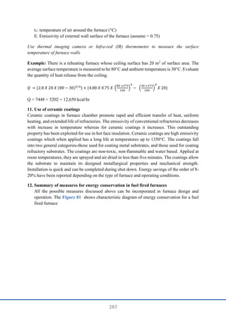 203
t2: temperature of air around the furnace (°C)
E: Emissivity of external wall surface of the furnace (assume = 0.75)
Use thermal imaging camera or Infra-red (IR) thermometer to measure the surface
temperature of furnace walls
Example: There is a reheating furnace whose ceiling surface has 20 m2
of surface area. The
average surface temperature is measured to be 80°C and ambient temperature is 30°C. Evaluate
the quantity of heat release from the ceiling.
𝑄 = {2.8 𝑋 20 𝑋 (80 − 30)5 4
⁄
} + {4.88 𝑋 0.75 𝑋 (
80 +273
100
)
4
− (
30 +273
100
)
4
𝑋 20}
Q = 7448 + 5202 = 12,650 kcal/hr
11. Use of ceramic coatings
Ceramic coatings in furnace chamber promote rapid and efficient transfer of heat, uniform
heating, and extended life of refractories. The emissivity of conventional refractories decreases
with increase in temperature whereas for ceramic coatings it increases. This outstanding
property has been exploited for use in hot face insulation. Ceramic coatings are high emissivity
coatings which when applied has a long life at temperatures up to 1350°C. The coatings fall
into two general categories-those used for coating metal substrates, and those used for coating
refractory substrates. The coatings are non-toxic, non-flammable and water based. Applied at
room temperatures, they are sprayed and air dried in less than five minutes. The coatings allow
the substrate to maintain its designed metallurgical properties and mechanical strength.
Installation is quick and can be completed during shut down. Energy savings of the order of 8-
20% have been reported depending on the type of furnace and operating conditions.
12. Summary of measures for energy conservation in fuel fired furnaces
All the possible measures discussed above can be incorporated in furnace design and
operation. The Figure 81 shows characteristic diagram of energy conservation for a fuel
fired furnace
 