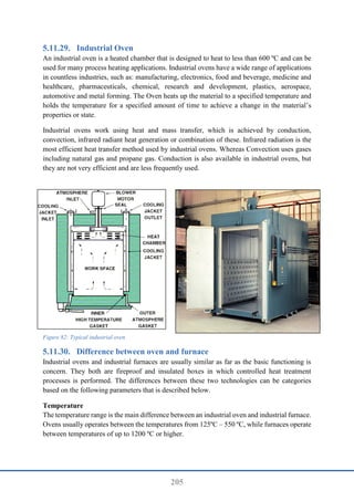 205
Industrial Oven
An industrial oven is a heated chamber that is designed to heat to less than 600 ºC and can be
used for many process heating applications. Industrial ovens have a wide range of applications
in countless industries, such as: manufacturing, electronics, food and beverage, medicine and
healthcare, pharmaceuticals, chemical, research and development, plastics, aerospace,
automotive and metal forming. The Oven heats up the material to a specified temperature and
holds the temperature for a specified amount of time to achieve a change in the material’s
properties or state.
Industrial ovens work using heat and mass transfer, which is achieved by conduction,
convection, infrared radiant heat generation or combination of these. Infrared radiation is the
most efficient heat transfer method used by industrial ovens. Whereas Convection uses gases
including natural gas and propane gas. Conduction is also available in industrial ovens, but
they are not very efficient and are less frequently used.
Figure 82: Typical industrial oven
Difference between oven and furnace
Industrial ovens and industrial furnaces are usually similar as far as the basic functioning is
concern. They both are fireproof and insulated boxes in which controlled heat treatment
processes is performed. The differences between these two technologies can be categories
based on the following parameters that is described below.
Temperature
The temperature range is the main difference between an industrial oven and industrial furnace.
Ovens usually operates between the temperatures from 125ºC – 550 ºC, while furnaces operate
between temperatures of up to 1200 ºC or higher.
 