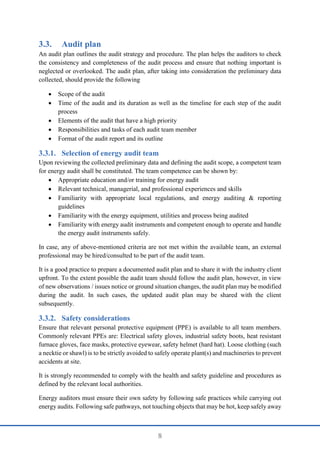 8
3.3. Audit plan
An audit plan outlines the audit strategy and procedure. The plan helps the auditors to check
the consistency and completeness of the audit process and ensure that nothing important is
neglected or overlooked. The audit plan, after taking into consideration the preliminary data
collected, should provide the following
 Scope of the audit
 Time of the audit and its duration as well as the timeline for each step of the audit
process
 Elements of the audit that have a high priority
 Responsibilities and tasks of each audit team member
 Format of the audit report and its outline
Selection of energy audit team
Upon reviewing the collected preliminary data and defining the audit scope, a competent team
for energy audit shall be constituted. The team competence can be shown by:
 Appropriate education and/or training for energy audit
 Relevant technical, managerial, and professional experiences and skills
 Familiarity with appropriate local regulations, and energy auditing & reporting
guidelines
 Familiarity with the energy equipment, utilities and process being audited
 Familiarity with energy audit instruments and competent enough to operate and handle
the energy audit instruments safely.
In case, any of above-mentioned criteria are not met within the available team, an external
professional may be hired/consulted to be part of the audit team.
It is a good practice to prepare a documented audit plan and to share it with the industry client
upfront. To the extent possible the audit team should follow the audit plan, however, in view
of new observations / issues notice or ground situation changes, the audit plan may be modified
during the audit. In such cases, the updated audit plan may be shared with the client
subsequently.
Safety considerations
Ensure that relevant personal protective equipment (PPE) is available to all team members.
Commonly relevant PPEs are: Electrical safety gloves, industrial safety boots, heat resistant
furnace gloves, face masks, protective eyewear, safety helmet (hard hat). Loose clothing (such
a necktie or shawl) is to be strictly avoided to safely operate plant(s) and machineries to prevent
accidents at site.
It is strongly recommended to comply with the health and safety guideline and procedures as
defined by the relevant local authorities.
Energy auditors must ensure their own safety by following safe practices while carrying out
energy audits. Following safe pathways, not touching objects that may be hot, keep safely away
 