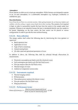 206
Atmosphere
Ovens operate in either an air or inert-gas atmosphere. While furnaces are designed to operate
in air, an inert atmosphere, or a combustible atmosphere (e.g. hydrogen, exothermic or
endothermic gas).
Heat distribution
In an Oven the air flows in a circular motion. After getting heated, the air becomes lighter and
collides with the ceiling, it again comes back down after cooling. The amount of air required
is high, in order to successfully transfer the heat from the source to the sample under heat
treatment. Whereas in an industrial furnace the heat is introduced directly onto the sample to
be heated. Depending on the heat source, the heat source can be placed in various
configurations in order to provide the most uniform heating.
Data collection
The energy auditor shall collect the following data by interviewing the oven operator or
supervisor.
 Batch operation time
 Application of oven
 Type of fuel or electricity
 Annual running hours
 All other rated and operational parameters of oven
In addition to above, the following data shall be collected through observations &
measurements.
 Electricity consumption per batch cycle (for electrical ovens)
 Fuel consumption per batch cycle (for fuel fired ovens)
 Flue gas analysis data (for fuel fired ovens)
 Thermal images of ovens
 Ambient air temperature across ovens
Instruments required
 Thermal imaging camera
 IR thermometer
 Three-phase power analyser (for electric ovens)
 Flue gas analyser (for fuel fired oven)
 Sling psychrometer
Performance terms
𝑂𝑣𝑒𝑛 𝑒𝑓𝑓𝑖𝑐𝑖𝑒𝑛𝑐𝑦, 𝜂 =
𝐻𝑒𝑎𝑡 𝑖𝑛 𝑠𝑡𝑜𝑐𝑘 (𝑚𝑎𝑡𝑒𝑟𝑖𝑎𝑙), 𝑘𝑐𝑎𝑙
𝐻𝑒𝑎𝑡 𝑖𝑛 𝑓𝑢𝑒𝑙 𝑜𝑟 𝑒𝑙𝑒𝑐𝑡𝑟𝑖𝑐𝑖𝑡𝑦, 𝑘𝑐𝑎𝑙
𝑋 100
 