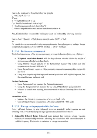 207
Heat in the stock can be found by following formula:
Q = m X Cp X (t2 – t1)
Where,
m = weight of the stock in kg
Cp = Specific heat of stock in kcal/kg°C
t1 = final temperature of stock desired in °C
t2 = Initial temperature of stock before it enters the oven in °C
And, Heat in the fuel consumed for heating the stock can be found by following formula:
Heat in Fuel = Quantity of fuel X gross calorific value (GCV) of fuel
or
For electrical oven, measure electricity consumption using three-phase power analyser for one
complete batch operation. Convert kWh into kcal (1 kWh = 860 kcal)
Performance assessment
The following are some of the key measurements to be carried out to obtain oven efficiency
 Weight of stock/billets heated, with the help of oven operator obtain the weight of
stock or material to be heated per batch.
 Using thermal imager camera or IR thermometer measure the initial and final
temperature of the stock/billets in °C
 Using thermal imager camera or IR thermometer measure temperature of the oven walls
and roofs
 Using oven engineering drawing which is usually available with engineering team, find
the area of furnace walls and roof
For fuel fired ovens
 Using flue gas analyser, measure the flue gas temperature
 Using the flue gas analyser, measure the O2, CO2, CO (and other gas) parameters
 Measure or collect from industry, measured values of the fuel consumption of oven per
batch
For electric ovens
 Measure the electricity consumption of oven per batch cycle
 Convert the electricity consumption, kWh into kcal (1 kWh = 860 kcal)
Energy savings opportunities in Ovens
Energy efficient features on your industrial oven can drastically reduce energy use and
operating costs. Few of the energy savings opportunities are mentioned below:
1. Adjustable Exhaust Rate: Industrial oven exhaust fan removes solvent vapours,
moisture, or combustion by-products. Adjusting the exhaust fans with a manual damper or
variable frequency drive results in reduction in energy consumption.
 