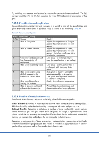 210
By installing a recuperator, this heat can be recovered to pre-heat the combustion air. The fuel
savings would be 33% (@ 1% fuel reduction for every 22°C reduction in temperature of flue
gas).
Classification and application
In considering the potential for heat recovery, it is useful to note all the possibilities, and
grade the waste heat in terms of potential value as shown in the following Table 39
Table 39: Waste source and quality
Waste Source and Quality
S. No. Source Quality
1 Heat in flue gases Higher the temperature of flue gas,
greater the potential value for heat
recovery
2 Heat in vapour streams Higher the temperature of vapor,
greater the potential value for heat
recovery but when condensed latent
heat is also recoverable
3 Convective and radiant heat
lost from exterior of
equipment
Low grade – if collected may be
used for space heating or air preheat
4 Heat losses in cooling water Low grade – useful gains if heat is
exchanged with incoming fresh
water
5 Heat losses in providing
chilled water or in the
disposal of chilled water
High grade if it can be utilised to
reduce demand for refrigeration
Low grade if refrigeration unit used
as a form of heat pump
6 Heat stored in products
leaving the process
Quality depends upon temperature
7 Heat in gaseous and liquid
effluents leaving process
Poor, if heavily contaminated and
thus requiring alloy heat exchanger
Benefits of waste heat recovery
Benefits of 'waste heat recovery'can be broadly classified in two categories:
Direct Benefits: Recovery of waste heat has a direct effect on the efficiency of the process.
This is reflected by reduction in the utility consumption & costs, and process cost.
Indirect Benefits: Reduction in pollution, a number of toxic combustible wastes such as
carbon monoxide gas, sour gas, carbon black off gases, oil sludge, Acrylonitrile and other
plastic chemicals etc, releasing to atmosphere if/when burnt in the incinerators serves dual
purpose i.e. recovers heat and reduces the environmental pollution levels.
Reduction in equipment sizes: Waste heat recovery reduces the fuel consumption, which leads
to reduction in the flue gas produced. This results in reduction in equipment sizes of all flue
gas handling equipment such as fans, stacks, ducts, burners, etc.
 