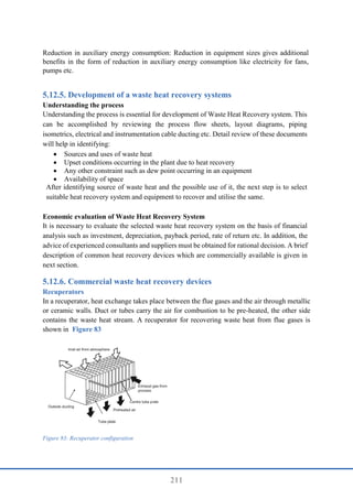211
Reduction in auxiliary energy consumption: Reduction in equipment sizes gives additional
benefits in the form of reduction in auxiliary energy consumption like electricity for fans,
pumps etc.
Development of a waste heat recovery systems
Understanding the process
Understanding the process is essential for development of Waste Heat Recovery system. This
can be accomplished by reviewing the process flow sheets, layout diagrams, piping
isometrics, electrical and instrumentation cable ducting etc. Detail review of these documents
will help in identifying:
 Sources and uses of waste heat
 Upset conditions occurring in the plant due to heat recovery
 Any other constraint such as dew point occurring in an equipment
 Availability of space
After identifying source of waste heat and the possible use of it, the next step is to select
suitable heat recovery system and equipment to recover and utilise the same.
Economic evaluation of Waste Heat Recovery System
It is necessary to evaluate the selected waste heat recovery system on the basis of financial
analysis such as investment, depreciation, payback period, rate of return etc. In addition, the
advice of experienced consultants and suppliers must be obtained for rational decision. A brief
description of common heat recovery devices which are commercially available is given in
next section.
Commercial waste heat recovery devices
Recuperators
In a recuperator, heat exchange takes place between the flue gases and the air through metallic
or ceramic walls. Duct or tubes carry the air for combustion to be pre-heated, the other side
contains the waste heat stream. A recuperator for recovering waste heat from flue gases is
shown in Figure 83
Figure 83: Recuperator configuration
 