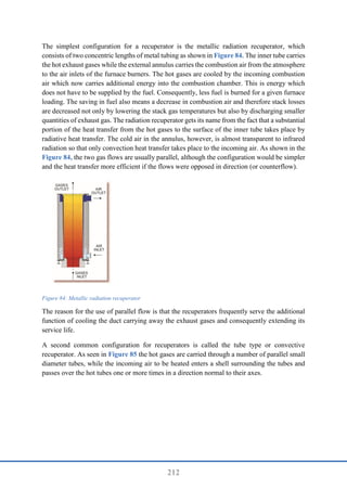 212
The simplest configuration for a recuperator is the metallic radiation recuperator, which
consists of two concentric lengths of metal tubing as shown in Figure 84. The inner tube carries
the hot exhaust gases while the external annulus carries the combustion air from the atmosphere
to the air inlets of the furnace burners. The hot gases are cooled by the incoming combustion
air which now carries additional energy into the combustion chamber. This is energy which
does not have to be supplied by the fuel. Consequently, less fuel is burned for a given furnace
loading. The saving in fuel also means a decrease in combustion air and therefore stack losses
are decreased not only by lowering the stack gas temperatures but also by discharging smaller
quantities of exhaust gas. The radiation recuperator gets its name from the fact that a substantial
portion of the heat transfer from the hot gases to the surface of the inner tube takes place by
radiative heat transfer. The cold air in the annulus, however, is almost transparent to infrared
radiation so that only convection heat transfer takes place to the incoming air. As shown in the
Figure 84, the two gas flows are usually parallel, although the configuration would be simpler
and the heat transfer more efficient if the flows were opposed in direction (or counterflow).
Figure 84: Metallic radiation recuperator
The reason for the use of parallel flow is that the recuperators frequently serve the additional
function of cooling the duct carrying away the exhaust gases and consequently extending its
service life.
A second common configuration for recuperators is called the tube type or convective
recuperator. As seen in Figure 85 the hot gases are carried through a number of parallel small
diameter tubes, while the incoming air to be heated enters a shell surrounding the tubes and
passes over the hot tubes one or more times in a direction normal to their axes.
 
