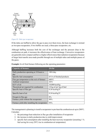 213
Figure 85: Tube type recuperator
If the tubes are baffled to allow the gas to pass over them twice, the heat exchanger is termed
as two-pass recuperator, if two baffles are used, a three-pass recuperator, etc.
Although baffling increases both the cost of the exchanger and the pressure drop in the
combustion air path, it increases the effectiveness of heat exchange. Convective recuperators
are generally more compact and have a higher effectiveness than radiation recuperators because
of larger heat transfer area made possible through use of multiple tubes and multiple passes of
the gases.
Example: In oil fired furnace following are the operating parameters:
Capacity of furnace 10 t/hr
Daily production operating at 10 hours a
day
100 t/day
Specific fuel consumption 65 l/t of finished products
Flue gas temperature at the exit of furnace 600°C
Ambient temperature 30°C
GCV of oil 10,000 kcal/kg
Theoretical air required for combustion 14 kg of air/ kg of fuel
Specific heat of flue gas 0.26 kcal/kg°C
Specific heat of air 0.24 kcal/kg°C
Oxygen in flue gas 8%
Furnace yield without the recuperator 90%
Furnace yield after installing the recuperator 95%
The management is planning to install a recuperator to pre-heat the combustion air up to 200°C.
Calculate:
1. the percentage heat reduction in flue gas after installation of recuperator
2. the increase in daily production due to yield improvement
3. specific fuel consumption after installing the heat recovery recuperator (assuming 1 %
fuel saving for every 20°C rise in combustion air temperature)
 
